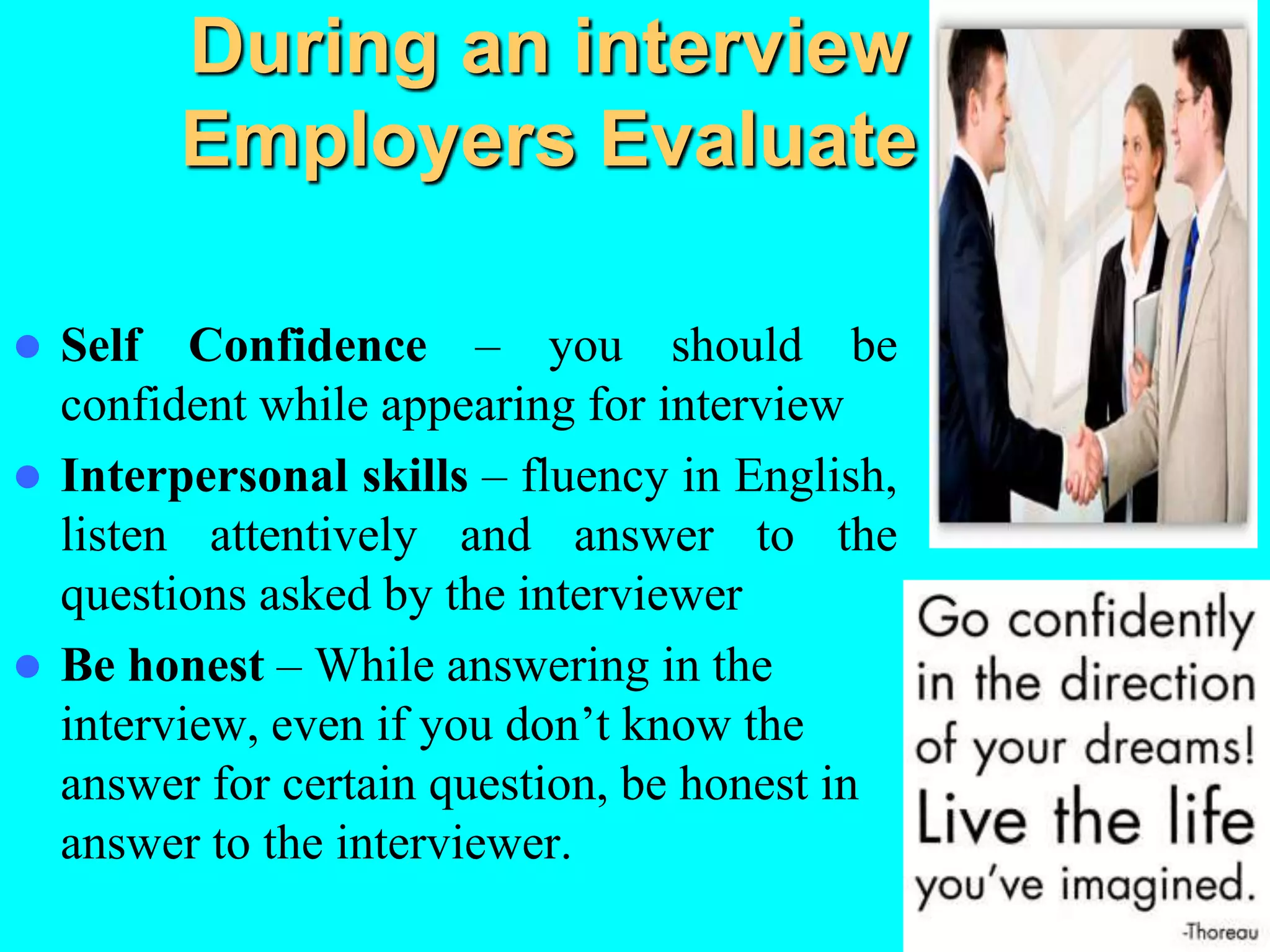 During an interview
Employers Evaluate
 Self Confidence – you should be
confident while appearing for interview
 Interpersonal skills – fluency in English,
listen attentively and answer to the
questions asked by the interviewer
 Be honest – While answering in the
interview, even if you don’t know the
answer for certain question, be honest in
answer to the interviewer.
 