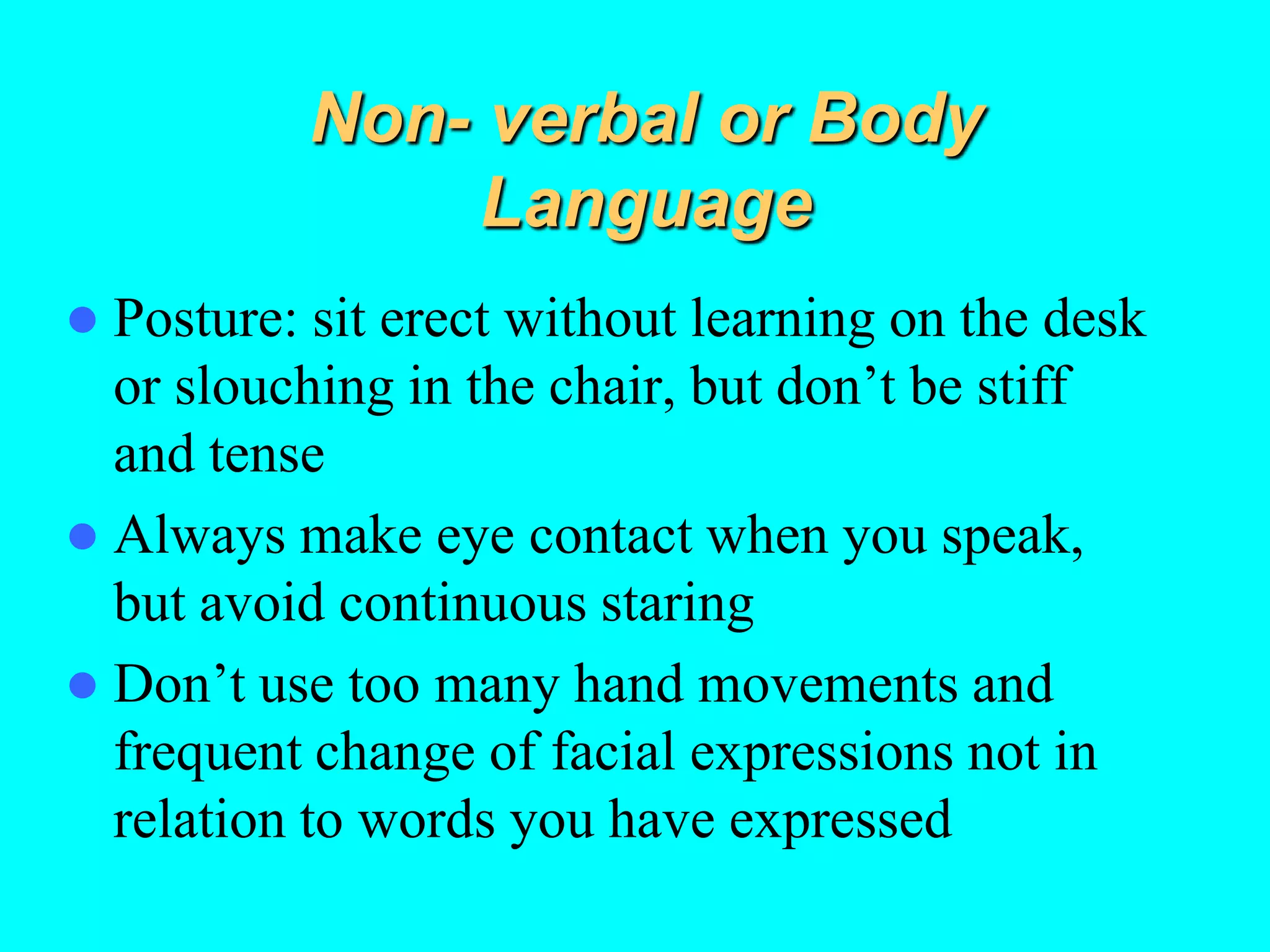 Non- verbal or Body
Language
 Posture: sit erect without learning on the desk
or slouching in the chair, but don’t be stiff
and tense
 Always make eye contact when you speak,
but avoid continuous staring
 Don’t use too many hand movements and
frequent change of facial expressions not in
relation to words you have expressed
 