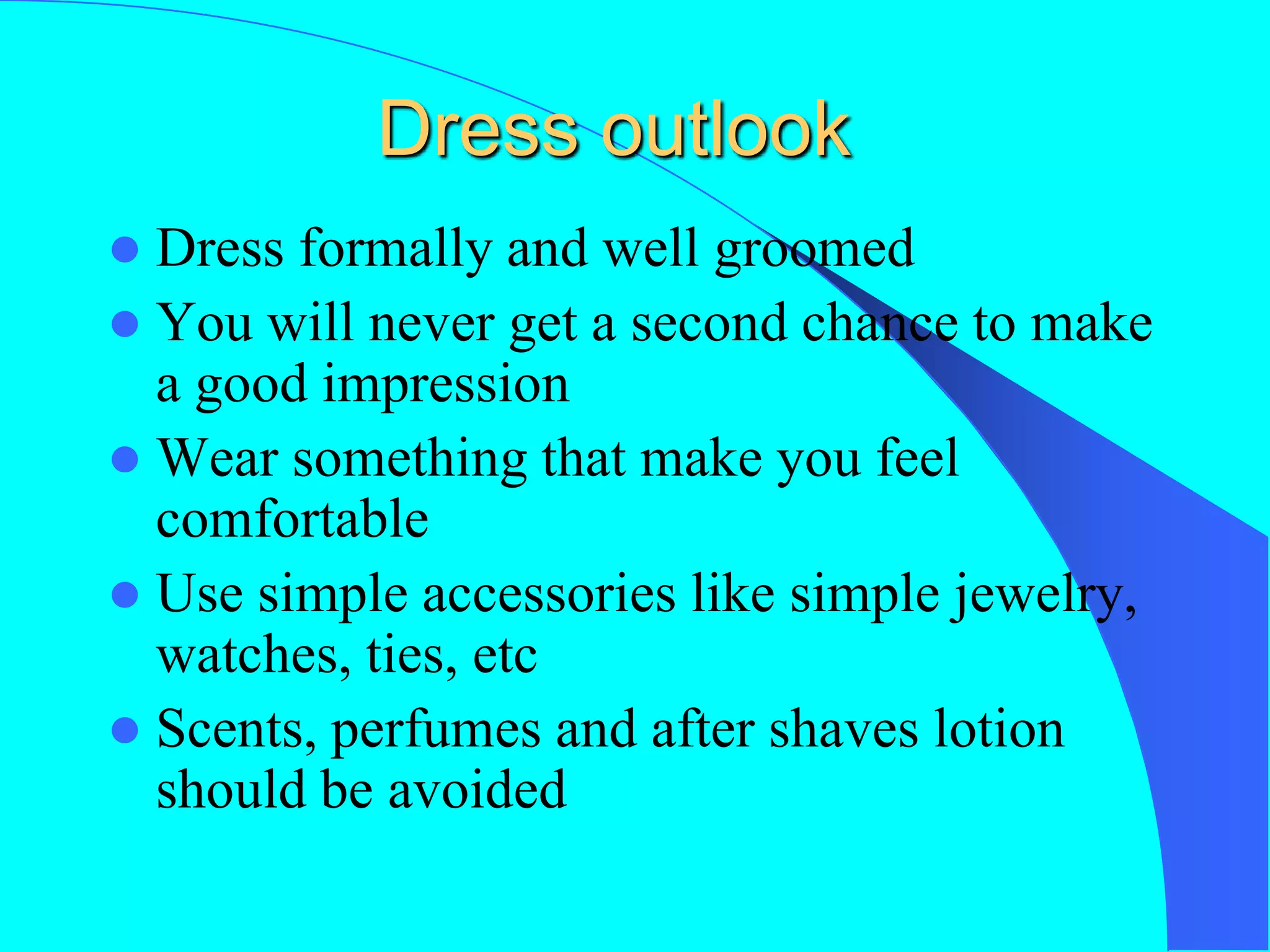 Dress outlook
 Dress formally and well groomed
 You will never get a second chance to make
a good impression
 Wear something that make you feel
comfortable
 Use simple accessories like simple jewelry,
watches, ties, etc
 Scents, perfumes and after shaves lotion
should be avoided
 