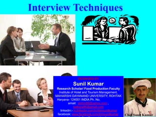 Interview Techniques
DESINGED BY
Sunil Kumar
Research Scholar/ Food Production Faculty
Institute of Hotel and Tourism Management,
MAHARSHI DAYANAND UNIVERSITY, ROHTAK
Haryana- 124001 INDIA Ph. No. 09996000499
email: skihm86@yahoo.com ,
balhara86@gmail.com
linkedin:- in.linkedin.com/in/ihmsunilkumar
facebook: www.facebook.com/ihmsunilkumar
 