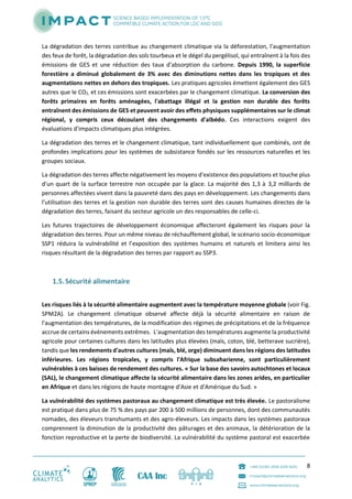 8
La dégradation des terres contribue au changement climatique via la déforestation, l'augmentation
des feux de forêt, la dégradation des sols tourbeux et le dégel du pergélisol, qui entraînent à la fois des
émissions de GES et une réduction des taux d'absorption du carbone. Depuis 1990, la superficie
forestière a diminué globalement de 3% avec des diminutions nettes dans les tropiques et des
augmentations nettes en dehors des tropiques. Les pratiques agricoles émettent également des GES
autres que le CO2, et ces émissions sont exacerbées par le changement climatique. La conversion des
forêts primaires en forêts aménagées, l'abattage illégal et la gestion non durable des forêts
entraînent des émissions de GES et peuvent avoir des effets physiques supplémentaires sur le climat
régional, y compris ceux découlant des changements d'albédo. Ces interactions exigent des
évaluations d'impacts climatiques plus intégrées.
La dégradation des terres et le changement climatique, tant individuellement que combinés, ont de
profondes implications pour les systèmes de subsistance fondés sur les ressources naturelles et les
groupes sociaux.
La dégradation des terres affecte négativement les moyens d'existence des populations et touche plus
d'un quart de la surface terrestre non occupée par la glace. La majorité des 1,3 à 3,2 milliards de
personnes affectées vivent dans la pauvreté dans des pays en développement. Les changements dans
l'utilisation des terres et la gestion non durable des terres sont des causes humaines directes de la
dégradation des terres, faisant du secteur agricole un des responsables de celle-ci.
Les futures trajectoires de développement économique affecteront également les risques pour la
dégradation des terres. Pour un même niveau de réchauffement global, le scénario socio-économique
SSP1 réduira la vulnérabilité et l’exposition des systèmes humains et naturels et limitera ainsi les
risques résultant de la dégradation des terres par rapport au SSP3.
1.5.Sécurité alimentaire
Les risques liés à la sécurité alimentaire augmentent avec la température moyenne globale (voir Fig.
SPM2A). Le changement climatique observé affecte déjà la sécurité alimentaire en raison de
l'augmentation des températures, de la modification des régimes de précipitations et de la fréquence
accrue de certains événements extrêmes. L'augmentation des températures augmente la productivité
agricole pour certaines cultures dans les latitudes plus élevées (maïs, coton, blé, betterave sucrière),
tandis que les rendements d'autres cultures (maïs, blé, orge) diminuent dans les régions des latitudes
inférieures. Les régions tropicales, y compris l'Afrique subsaharienne, sont particulièrement
vulnérables à ces baisses de rendement des cultures. « Sur la base des savoirs autochtones et locaux
(SAL), le changement climatique affecte la sécurité alimentaire dans les zones arides, en particulier
en Afrique et dans les régions de haute montagne d'Asie et d'Amérique du Sud. »
La vulnérabilité des systèmes pastoraux au changement climatique est très élevée. Le pastoralisme
est pratiqué dans plus de 75 % des pays par 200 à 500 millions de personnes, dont des communautés
nomades, des éleveurs transhumants et des agro-éleveurs. Les impacts dans les systèmes pastoraux
comprennent la diminution de la productivité des pâturages et des animaux, la détérioration de la
fonction reproductive et la perte de biodiversité. La vulnérabilité du système pastoral est exacerbée
 