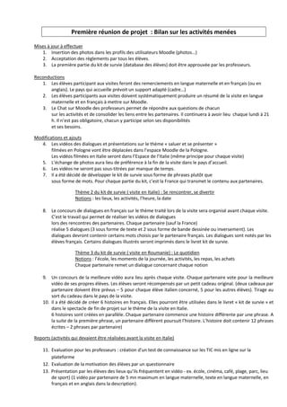Première réunion de projet : Bilan sur les activités menées

Mises à jour à effectuer
   1. Insertion des photos dans les profils des utilisateurs Moodle (photos…)
   2. Acceptation des règlements par tous les élèves.
   3. La première partie du kit de survie (database des élèves) doit être approuvée par les professeurs.

Reconductions
   1. Les élèves participant aux visites feront des remerciements en langue maternelle et en français (ou en
       anglais). Le pays qui accueille prévoit un support adapté (cadre…)
   2. Les élèves participants aux visites doivent systématiquement produire un résumé de la visite en langue
       maternelle et en français à mettre sur Moodle.
   3. Le Chat sur Moodle des professeurs permet de répondre aux questions de chacun
       sur les activités et de consolider les liens entre les partenaires. Il continuera à avoir lieu chaque lundi à 21
       h. Il n’est pas obligatoire, chacun y participe selon ses disponibilités
       et ses besoins.

Modifications et ajouts
   4. Les vidéos des dialogues et présentations sur le thème « saluer et se présenter »
        filmées en Pologne vont être déplacées dans l’espace Moodle de la Pologne.
        Les vidéos filmées en Italie seront dans l’Espace de l’Italie (même principe pour chaque visite)
   5. L’échange de photos aura lieu de préférence à la fin de la visite dans le pays d’accueil.
   6. Les vidéos ne seront pas sous-titrées par manque de temps.
   7. Il a été décidé de développer le kit de survie sous forme de phrases plutôt que
        sous forme de mots. Pour chaque partie du kit, c’est la France qui transmet le contenu aux partenaires.

                     Thème 2 du kit de survie ( visite en Italie) : Se rencontrer, se divertir
                     Notions : les lieux, les activités, l’heure, la date

    8. Le concours de dialogues en français sur le thème traité lors de la visite sera organisé avant chaque visite.
       C’est le travail qui permet de réaliser les vidéos de dialogues
       lors des rencontres des partenaires. Chaque partenaire (sauf la France)
       réalise 5 dialogues (3 sous forme de texte et 2 sous forme de bande dessinée ou inversement). Les
       dialogues devront contenir certains mots choisis par le partenaire français. Les dialogues sont notés par les
       élèves français. Certains dialogues illustrés seront imprimés dans le livret kit de survie.

                     Thème 3 du kit de survie ( visite en Roumanie) : Le quotidien
                     Notions : l’école, les moments de la journée, les activités, les repas, les achats
                     Chaque partenaire remet un dialogue concernant chaque notion

    9. Un concours de la meilleure vidéo aura lieu après chaque visite. Chaque partenaire vote pour la meilleure
        vidéo de ses propres élèves. Les élèves seront récompensés par un petit cadeau original. (deux cadeaux par
        partenaire doivent être prévus – 5 pour chaque élève italien concerné, 5 pour les autres élèves). Tirage au
        sort du cadeau dans le pays de la visite.
    10. Il a été décidé de créer 6 histoires en français. Elles pourront être utilisées dans le livret « kit de survie » et
        dans le spectacle de fin de projet sur le thème de la visite en Italie.
        6 histoires sont créées en parallèle. Chaque partenaire commence une histoire différente par une phrase. A
        la suite de la première phrase, un partenaire différent poursuit l’histoire. L’histoire doit contenir 12 phrases
        écrites – 2 phrases par partenaire)

Reports (activités qui devaient être réalisées avant la visite en Italie)

    11. Evaluation pour les professeurs : création d'un test de connaissance sur les TIC mis en ligne sur la
        plateforme
    12. Evaluation de la motivation des élèves par un questionnaire
    13. Présentation par les élèves des lieux qu’ils fréquentent en vidéo - ex. école, cinéma, café, plage, parc, lieu
        de sport) (1 vidéo par partenaire de 5 mn maximum en langue maternelle, texte en langue maternelle, en
        français et en anglais dans la description).
 