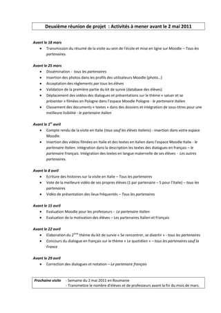 Deuxième réunion de projet : Activités à mener avant le 2 mai 2011


Avant le 18 mars
    Transmission du résumé de la visite au sein de l'école et mise en ligne sur Moodle – Tous les
        partenaires.

Avant le 25 mars
    Dissémination - tous les partenaires
    Insertion des photos dans les profils des utilisateurs Moodle (photo…)
    Acceptation des règlements par tous les élèves
    Validation de la première partie du kit de survie (database des élèves)
    Déplacement des vidéos des dialogues et présentations sur le thème « saluer et se
        présenter » filmées en Pologne dans l’espace Moodle Pologne - le partenaire Italien
    Classement des documents « textes » dans des dossiers et intégration de sous-titres pour une
        meilleure lisibilité - le partenaire italien

Avant le 1er avril
    Compte rendu de la visite en Italie (tous sauf les élèves italiens) - insertion dans votre espace
        Moodle.
    Insertion des vidéos filmées en Italie et des textes en italien dans l’espace Moodle Italie - le
        partenaire Italien. intégration dans la description les textes des dialogues en français – le
        partenaire Français. Intégration des textes en langue maternelle de ses élèves - Les autres
        partenaires.

Avant le 8 avril
    Ecriture des histoires sur la visite en Italie – Tous les partenaires
    Vote de la meilleure vidéo de ses propres élèves (1 par partenaire – 5 pour l’Italie) – tous les
        partenaires
    Vidéo de présentation des lieux fréquentés – Tous les partenaires

Avant le 15 avril
    Evaluation Moodle pour les professeurs - Le partenaire Italien
    Evaluation de la motivation des élèves – Les partenaires Italien et Français

Avant le 22 avril
    Elaboration du 2ème thème du kit de survie « Se rencontrer, se divertir » - tous les partenaires
    Concours du dialogue en français sur le thème « Le quotidien » – tous les partenaires sauf la
        France

Avant le 29 avril
    Correction des dialogues et notation – Le partenaire français


Prochaine visite   - Semaine du 2 mai 2011 en Roumanie
                   - Transmettre le nombre d’élèves et de professeurs avant la fin du mois de mars.
 