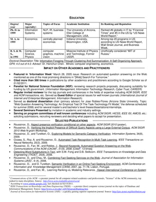 EDUCATION
    Degree/      Major               Topics of Focus            Academic Institution                  Its Ranking and Reputation
    year         (specialty)
    Ph. D. in    Information         NLP, IR, business          The University of Arizona,            Ranked #9 globally in IT by “Financial
    1999         Systems             systems                    Eller College of                      Times” and #5 in the US by “US News
                                                                Management, USA.                      World Report.”
    M. A. in     Economics           centrally planned          Indiana University,                   Among top 20 programs in US
    1995                             economies                  Bloomington, USA.                     according to US News World Report,
                                                                                                      Wall Street Journal, and Business
                                                                                                      Week.
    B. S. & M.   Computer            computer                   Moscow Institute of Physics           Unofficially considered “MIT of
    S.,          Science,            graphics, machine          and Technology, Former                Russia.”
    in 1991      Physics             vision                     USSR.
Doctoral Dissertation Title: Information Foraging Through Clustering And Summarization: A Self-Organizing Approach.
GPA: 4.0 out of 4.0. Advisor: Dr. Hsinchun Chen. Minors: computer engineering, economics.
                                      IMPACT ON OTHER ACADEMICS AND PRACTITIONERS
•      Featured in “Information Week” March 28, 2005 issue: Research on automated question answering on the Web
       mentioned as one of the most promising directions in “[Web] Search For Tomorrow.”
•      Cited more than 500 times in publications by other academics and practitioners according to Google Scholar as of
       01/02/2011.
•      Panelist for National Science Foundation (NSF): reviewing research projects proposals, discussing suitability for
       funding by US government. (Information Management, Information Technology Research, Cyber Trust, CAREER)
•      Regular invited reviewer for the top journals and conferences in the fields of expertise including ACM SIGIR, IEEE
       and ACM transactions, etc. Served as Guest Editor of special issues for well known journals (International Journal of
       Internet and Enterprise Management, Information Research).
•      Served as doctoral dissertation chair (primary advisor) for Jose Robles-Flores (Arizona State University, Topic:
       “Web Question Answering Technology: An Empirical Test Of The Task-Technology Fit Model,” the defense scheduled
       for summer 2008) and for several master’s and bachelor’s level theses/dissertations/internships.
•      Several Seminars Presented by invitation in academic and industry settings.
•      Serving on program committees of well known conferences including ACM SIGIR, HICSS, IEEE ISI, AMCIS, etc.:
       soliciting submissions, recruiting reviewers and deciding what papers to accept for presentation.
                                             SELECTED PUBLICATIONS
•      Roussinov, D., Aspect presence verification conditional on other aspects. ACM SIGIR 2010 (poster).
•      Roussinov, D., Verifying the Implicit Presence of Difficult Query Aspects using a Large External Corpus, ACM SIGIR
       2010 Web N-gram Workshop.
•      Roussinov, D., and Turetken, O., Exploring Models for Semantic Category Verification. Information Systems, 34(8),
       2009.
•      Ozawa, S., Roy, A. and Roussinov, D., Automated Task Recognition In Multi-Task Learning. IEEE Transactions on
       Neural Networks, 20(3), 2009.
•      Roussinov, D., Fan, W., and Robles, J., Beyond Keywords: Automated Question Answering on the Web.
       Communications of the ACM (CACM)4, 51(9), 2008. [Cited5: 13 times]
•      Detecting Word Substitutions in Text, with S.W. Fong and D.B. Skillicorn. IEEE Transactions on Knowledge and Data
                           6
       Engineering (TKDE) , 20(8), 2008.
•      Roussinov, D., and Chau, M., Combining Fact Seeking Services on the Web, Journal of Association for Information
                      7
       Systems (JAIS) , 9 (4), 2008.
•      Roussinov, D., and O. Turetken, Semantic Verification in an Online Fact Seeking Environment, ACM Conference on
       Information and Knowledge Management (CIKM), 2007, pp. 71-78, Lisbon, Portugal.
•      Roussinov, D., and Fan, W., Learning Ranking vs. Modeling Relevance, Hawaii International Conference on System

4
  Communications of the ACM – a premier journal for all computer related academics and professionals, “Science” of the ACM community, top
ranked in many disciplines. Source: http://www.acm.org/publications/cacm/
5
  According to www.scholar.google.com, last checked on 02/15/2011.
6
  IEEE Transactions on Knowledge and Data Engineering (TKDE) – a premier (best) computer science journal on the topics of Database and
Information Management. Source: http://www.cs.iit.edu/~xli/CSJournalsRanking.htm
7
  Journal of Association for Information Systems (JAIS) – a quickly gaining superior reputation journal. Source: http://jais.aisnet.org/distribution.asp
 