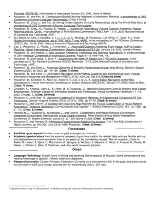 Sciences (HICSS-38). (Nominated for best paper) January 3-6, 2006, Island of Hawaii.
•      Roussinov, D., and Fan, W., Discretization Based Learning Approach to Information Retrieval. In proceedings of 2005
       Conference on Human Language Technologies. [Cited: 9 times]
•      Roussinov, D., Zhao, L., and Fan, W. Mining Context Specific Similarity Relationships Using The World Wide Web. In
       proceedings of 2005 Conference on Human Language Technologies.
•      Roussinov, D., Chau., M., Filatova, E., Robles, J., Building on Redundancy: Factoid Question Answering, Robust
       Retrieval and the “Other.” In proceedings of Text REtrieval Conference (TREC), Nov. 15-18, 2005, National Institute
       of Standards and Technology (NIST).
•      N.J. Belkin, M. Cole, J. Gwizdka, Y.-L. Li, J.-J. Liu, G. Muresan, D. Roussinov, C.A. Smith, A. Taylor, X.-J. Yuan.
       Rutgers Information Interaction Lab at TREC 2005: Trying HARD. In the proceedings of Text REtrieval Conference
       (TREC), Nov. 15-18, 2005, National Institute of Standards and Technology (NIST).
•      Cao, J., Roussinov, D., Robles, J., Nunamaker, J., Automated Question Answering From Videos: NLP vs. Pattern
       Matching, Hawaii International Conference on System Sciences (HICSS-38). January 3-6, 2005, Island of Hawaii.
•      Roussinov, D., and Robles, J., Web Question Answering: Technology and Business Applications. In the proceedings
       of 2004 American Conference on Information Systems. August 6 – 8, New York, NY.
•      Roussinov, D. and Robles, J., Ding, Y., Experiments with Web QA System and TREC2004 Questions. In the
       proceedings of Text REtrieval Conference (TREC). November 16-19, 2004, National Institute of Standards and
       Technology (NIST).
•      Roussinov, D., and Zhao, L., Automatic Discovery of Similarity Relationships through Web Mining, Decision Support
       Systems (DSS), 35, 2003, pp. 149-166. [Cited: 73 times]
•      Roussinov, D., and Chen, H., Information Navigation on the Web by Clustering and Summarizing Query Results,
       Information Processing and Management (IP&M8), 37 (6), 2001, pp. 789-816. [Cited: 65 times]
•      Roussinov, D., Crowston, K., Nilan, M., Kwasnik, B., Cai, J. & Liu, X., Genre Based Navigation on the Web,
       proceedings of Hawaii International Conference on System Sciences (HICSS-34). January 4-7, 2001, Island of Maui.
       [Cited: 77 times]
•      Crowston, K., Kwasnik, Liddy, L., B., Nilan, M., & Roussinov, D., Identifying Document Genre to Improve Web Search
       Effectiveness, American Society for Information Science and Technology, Annual Conference, November 11 - 16,
       2000, Chicago, IL. [Cited: 29 times]
•      Roussinov D., and Chen, H., Document Clustering For Electronic Meetings: An Experimental Comparison Of Two
       Techniques, Decision Support Systems (DSS), 27 (1-2), 1999, pp. 67-79. [Cited: 94 times]
•      Roussinov D. and Chen H., A Scalable Self-organizing Map Algorithm for Textual Classification: A Neural Network
       Approach to Thesaurus Generation, Communication and Cognition -- Artificial Intelligence (CCAI), 15 (1-2), 1998, pp.
       81-112. [Cited: 62 times]
•      Romano N.C., Roussinov D., Nunamaker J., and Chen H., Collaborative Information Retrieval Environment:
       Integration of Information Retrieval with Group Support Systems, Thirty-Second Annual Hawaii International
       Conference On System Sciences, January 5 - 8, 1999, Island of Maui. [Cited: 53 times]
•      Roussinov D. and Ramsey M., Information Forage through Adaptive Visualization, The Third ACM Conference on
       Digital Libraries, pp. 303-304, June 23-26, 1998, Pittsburgh. [Cited: 65 times]
                                                              REFERENCES
•      Available upon request from the current or past employers and mentors.
•      Academic opinion letters from the external reviewers (top scholars within the related fields who are familiar with my
       accomplishments and commented on them in the past) can be provided by request. The list includes L. Giles, N.
       Belkin, R. Larson, A. Spink, G. Marchionini, R. Sprague, A. Winston, S. Madnick, S. March, F. Provost, R. Sharda, M.
       Bieber, L. Olfman, L. Giles, V. Vaishnavi, and other world renowned scholars.
                                                                  OTHER
•      Language Proficiency: English fluent in writing and speaking. Native speaker of Russian. Some conversational and
       reading knowledge of Spanish, French, Italian and Japanese.
•      Passport/Nationality: Citizen of Russian Federation. Currently on a work permit in UK. In the past, was authorized to
       live and work in USA as a “foreign scientist with an extraordinary ability.” (O1 visa)




8
    Information Processing and Management – a premier (among top 5) journal in Information Science community.
 