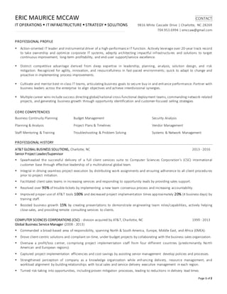 Page 1 of 2
ERIC MAURICE MCCAW CONTACT
IT OPERATIONS  IT INFRASTRUCTURE  STRATEGY  SOLUTIONS 9816 White Cascade Drive | Charlotte, NC 28269
704.953.6994 | emccaw@gmail.com
PROFESSIONAL PROFILE
 Action-oriented IT leader and instrumental driver of a high-performance IT function. Actively leverage over 20-year track record
to take ownership and optimize corporate IT systems, adeptly architecting impactful infrastructures and solutions to target
continuous improvement, long-term profitability, and end-user support/service excellence.
 Distinct competitive advantage derived from deep expertise in leadership, planning, analysis, solution design, and risk
mitigation. Recognized for agility, innovation, and resourcefulness in fast-paced environments; quick to adapt to change and
proactive in implementing process improvements.
 Cultivate and mentor best-in-class IT teams, articulating business goals to secure buy-in and enhance performance. Partner with
business leaders across the enterprise to align objectives and achieve interdivisional synergies.
 Multiple career wins include success directing global/national cross-functional deployment teams, commanding network-related
projects, and generating business growth through opportunity identification and customer-focused selling strategies.
CORE COMPETENCIES
Business Continuity Planning Budget Management Security Analysis
Planning & Analysis Project Plans & Timelines Vendor Management
Staff Mentoring & Training Troubleshooting & Problem Solving Systems & Network Management
PROFESSIONAL HISTORY
AT&T GLOBAL BUSINESS SOLUTIONS, Charlotte, NC 2013 - 2016
Senior Project Leader/Supervisor
 Spearheaded the successful delivery of a full client services suite to Computer Sciences Corporation’s (CSC) international
customer base through effective leadership of a multinational global team.
 Integral in driving seamless project execution by distributing work assignments and ensuring adherence to all client procedures
prior to project initiation.
 Facilitated client sales teams in increasing services and responding to opportunity leads by providing sales support.
 Resolved over 90% of trouble-tickets by implementing a new team consensus process and increasing accountability.
 Improved proper use of AT&T tools 100% and decreased project implementation times approximately 20% (4 business days) by
training staff.
 Boosted business growth 15% by creating presentations to demonstrate engineering team roles/capabilities, actively helping
close sales, and providing remote consulting services to clients.
COMPUTER SCIENCES CORPORATIONS (CSC) - division acquired by AT&T, Charlotte, NC 1999 - 2013
Global Business Service Manager (2008 - 2013)
 Commanded a broad-based area of responsibility, spanning North & South America, Europe, Middle East, and Africa (EMEA).
 Drove client-centric solutions and compliant on-time, under-budget projects by collaborating with the business sales organization.
 Oversaw a profit/loss center, comprising project implementation staff from four different countries (predominantly North
American and European regions).
 Captured project implementation efficiencies and cost-savings by assisting senior management develop policies and processes.
 Strengthened perception of company as a knowledge organization while enhancing delivery, resource management, and
workload alignment by building relationships with local sales and service delivery executive management in each region.
 Turned risk-taking into opportunities, including proven mitigation processes, leading to reductions in delivery lead times.
 