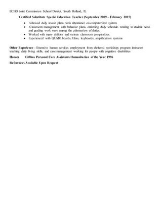 ECHO Joint Commission School District, South Holland, IL
Certified Substitute Special Education Teacher (September 2009 – February 2015)
 Followed daily lesson plans, took attendance on computerized system.
 Classroom management with behavior plans, enforcing daily schedule, tending to student need,
and grading work were among the culmination of duties.
 Worked with many abilities and various classroom complexities.
 Experienced with QUMO boards, Elmo, keyboards, amplification systems
Other Experience - Extensive human services employment from sheltered workshop; program instructor
teaching daily living skills, and case management working for people with cognitive disabilities
Honors Gifthas Personal Care Assistants Humanitarian of the Year 1996
References Available Upon Request
 