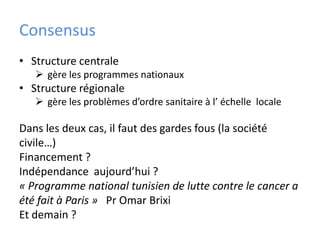 Consensus
• Structure centrale
    gère les programmes nationaux
• Structure régionale
    gère les problèmes d’ordre sanitaire à l’ échelle locale

Dans les deux cas, il faut des gardes fous (la société
civile…)
Financement ?
Indépendance aujourd’hui ?
« Programme national tunisien de lutte contre le cancer a
été fait à Paris » Pr Omar Brixi
Et demain ?
 