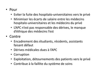 • Pour
  • Eviter la fuite des hospitalo-universitaires vers le privé
  • Minimiser les écarts de salaire entre les médecins
    hospitalo-universitaires et les médecins du privé
  • L’APC n’est pas responsable des dérives, le manque
    d’éthique des médecins l’est
• Contre
  • Encadrement des étudiants, résidents, assistants
    faisant défaut
  • Dérives médicales dues à l’APC
  • Corruption
  • Exploitation, détournements des patients vers le privé
  • Contribue à la faillite du système de soins
 