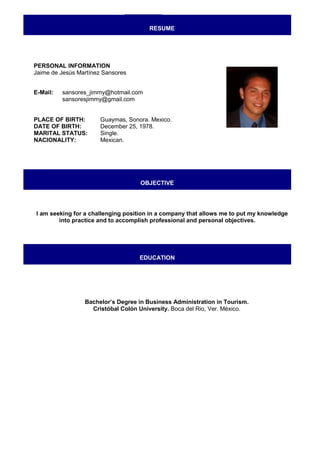 RESUME




PERSONAL INFORMATION
Jaime de Jesús Martínez Sansores


E-Mail:   sansores_jimmy@hotmail.com
          sansoresjimmy@gmail.com


PLACE OF BIRTH:        Guaymas, Sonora. Mexico.
DATE OF BIRTH:         December 25, 1978.
MARITAL STATUS:        Single.
NACIONALITY:           Mexican.




                                    OBJECTIVE




I am seeking for a challenging position in a company that allows me to put my knowledge
        into practice and to accomplish professional and personal objectives.




                                    EDUCATION




                 Bachelor’s Degree in Business Administration in Tourism.
                   Cristóbal Colón University. Boca del Rio, Ver. México.
 