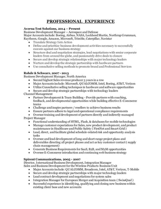 PROFESSIONAL EXPERIENCE
Averna Test Solutions, 2014 – Present
Business Development Manager – Aerospace and Defense
Major Accounts include: Boeing, Airbus, NASA, Lockheed Martin, Northrup Grumman,
Raytheon, Google, Amazon, Microsoft, Trimble, Caterpillar, Navistar
 Translate Strategy Into Action
 Define and prioritize business development activities necessary to successfully
execute against our business strategy
 Structure deal and negotiation strategies, lead negotiations with senior corporate
leaders from around the globe, and passionately drive deals to closure
 Secure and develop strategic relationships with major technology leaders
 Nurture and develop the strategic partnership with hardware partners
 Use consultative selling methods to promote brand and Professional Services
Rohde & Schwarz, 2007 - 2013
Business Development Manager, North America
 Second highest Sales revenue producer 3 years in a row
 Major Accounts include: Microsoft, QUALCOMM, Intel, Boeing, AT&T, Verizon
 Utilize Consultative selling techniques in hardware and software opportunities
 Secure and develop strategic partnerships with technology leaders
Channel Management
 Partner Development & Team Building - Provide partners with coaching,
feedback, and developmental opportunities while building effective E-Commerce
teams
 Challenge and inspire partners / resellers to achieve business results
 Ensure partners adhere to legal and operational compliance requirements
 Oversee training and development of partners directly and indirectly managed
Project Manager
 Functional understanding of HTML, Flash, & databases for mobile technologies
 Manage customer expectations for Sales, new product development, and product
maintenance in Healthcare and Public Safety ( FirstNet and Smart Grid )
 Lead, direct, and facilitate global schedule-related risk and opportunity analysis
tasks
 Oversee and lead development of long and short range project plans and
deliverables directing all project phases and act as key customer contact ( supply
chain management)
 Generate Business Requirements for SaaS, B2B, and M2M opportunities
 Oversee E-Commerce introduction and continuing web business strategy
Spirent Communications, 2005 - 2007
Director, International Business Development, IntegrationManager
Sales and Business Development for the Wireless Products Business Unit
 Major Accounts include: QUALCOMM, Broadcom, Intel, AT&T, Verizon, T-Mobile
 Secure and develop strategic partnerships with major technology leaders
 Lead contract development and negotiations for system sales
 Integration Manager for European Merger and Acquisition team ( SwissQual )
 Successful experience in identifying, qualifying and closing new business within
existing client base and new accounts
 
