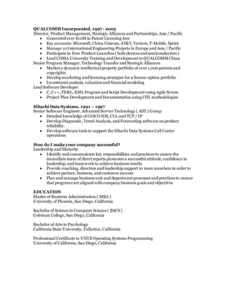 QUALCOMM Incorporated, 1997 - 2005
Director, Product Management, Strategic Alliances and Partnerships, Asia / Pacific
 Generated over $10M in Patent Licensing fees
 Key accounts: Microsoft, China Unicom, AT&T, Verizon,T-Mobile, Sprint
 Manage 10 International Engineering Projects in Europe and Asia / Pacific
 Participate in New Product Launches ( both devices and semiconductors )
 Lead CDMA University Training and Development in QUALCOMMChina
Senior Program Manager, Technology Transfer and Strategic Alliances
 Market a dynamic intellectual property portfolio of over 1,000 patents and
copyrights.
 Develop marketing and licensing strategies for a license-option portfolio
 Investment analysis, valuationand financial modeling
Lead Software Developer
 C, C++, PERL, XML Program and Script Development using Agile Scrum
 Project Plan Development and Documentation using ITIL methodologies
Hitachi Data Systems, 1991 – 1997
Senior Software Engineer, Advanced Service Technology ( AST ) Group
 Detailed knowledge of CISCO IOS, CLI, and TCP / IP
 Develop Diagnostic, Trend Analysis, and Forecasting software on product
reliability.
 Develop software tools to support the Hitachi Data Systems Call Center
operations
How do I make your company successful?
Leadership and Maturity
 Identify and communicate key responsibilities and practices to ensure the
immediate team of direct reports promotes a successful attitude, confidence in
leadership, and teamwork to achieve business results
 Provide coaching, direction and leadership support to team members in order to
achieve partner, business, and customer success
 Plan and manage business unit and department processes and practices to ensure
that programs are aligned with company business goals and objectives
EDUCATION
Master of Business Administration ( MBA )
University of Phoenix, San Diego, California
Bachelor of Science in Computer Science ( BSCS )
Coleman College, San Diego, California
Bachelor of Arts in Psychology
California State University, Fullerton, California
Professional Certificate in UNIX Operating Systems Programming
University of California, San Diego, California
 