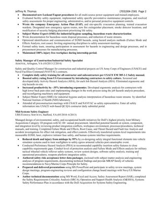 Jeffrey N. Thomas (703)304-2581 Page 2
 Documented new Lockout/Tagout procedures for all multi-source power equipment and trained employees.
 Evaluated facility safety equipment, implemented safety specific preventative maintenance programs, and resolved
safety assessments for proper engineering, administrative, and/or personal protective equipment controls.
 Wrote the company Emergency Action Plan (EAP), and site-specific evacuation planning, trained evacuation
wardens. Designated new emergency egress routes, new fire extinguisher placement, smoke detector locations, and
modification of security badging placement prioritizing life safety.
 Subject Matter Expert (SME) for industrial hygiene sampling, hazardous waste characterization.
 Wrote documentation for hazardous waste disposal processes, and reduction of waste streams.
 Optimized identification and communication of EOSH hazards, using hazard analysis methods (Failure Mode and
Effects Analysis, root cause). Inviting engineering disciplines to safety assessment meetings.
 Formed safety team, ensuring participation in assessment for hazards in engineering and design processes, and in
procurement processes for manufacturing processes.
 Maintained 100% injury free workplace during internship period.
Safety Manager of Construction/Industrial Safety Specialist
AEROTEK, Arlington, VA (10/2013-2/2014)
Safety and Quality Control Manager for construction and industrial projects on US Army Corps of Engineers (USACE) and
Naval Facilities Command (NAVFAC) contracts.
 Complete daily safety training for all contractor and subcontractors per USACE EM 385-1-1 Safety manual.
 Boosted safety rating from US Government by introducing contractors to safety culture. Screened and
developed daily Activity Hazard Analysis (AHA), for each Job Hazard Analysis (JHA). Eliminated ergonomic and
trip hazards on-site.
 Increased productivity by ~35% introducing ergonomics. Developed ergonomic analysis for contractors with
high lower back pain rates and implementing changes in the work process using the job hazards analysis procedure,
and reconfiguring machinery and equipment.
 Subject Matter Expert (SME) for industrial hygiene analysis interpretation of hazardous waste streams by identified
National Institute of Health (NIH) laboratory.
 Attended all preconstruction meetings with USACE and NAVFAC as safety representative. Enter all safety
information into USACE web-based QC/QA contractor daily submittal portal.
Mid-Systems Safety Engineer
URS FEDERAL SERVICES, Stafford, VA (05/2010–6/2013)
Managed design of environmental, safety, and occupational health initiatives for DoD’s highest priority Joint Military
Acquisitions Category 1D program with $2.1B+ annual procurement. Identified potential hazards at system, component,
and integration level by reviewing product integration conflicts, workspace environment, processes/procedures, technical
manuals, and training. Completed Failure Mode and Effects, Root Cause, and Threat Hazard and Fault tree Analysis and
accident investigations for effect risk mitigation, and effect controls. Effectively transferred system-level requirements into
measurable EOSH, laser, explosive initiator fuse safety, and human systems interface requirements.
 Reduced death and injury from mishaps by 95% by co-designing safety integral functional elements into vehicle
simulator systems used to train warfighters to safety egress armored vehicles post catastrophic event.
 Conducted Preliminary Hazard Analysis (PHA) in recommended capability insertion safety features to close
capability requirements gaps. Conduct level of protection analysis and Failure Mode and Effects analysis for military
tactical wheeled vehicle rollover safety systems, review system designs, software safety analysis, training and
operational procedures, weapons platform integration safety.
 Authored safety risk acceptance letter data packages, enclosed with subject matter analysis and engineering
analyses of program requirements, documenting technical findings and provide MRAP family of vehicles
recommendations to Navy/Marine Corps Principle for Safety.
 Prepared and delivered presentations using MS PowerPoint and participate in safety review meetings, system
design meetings, program-engineering reviews and configuration change board meetings with Navy/US Marine
Corps.
 Author technical documentation using MS Word, Excel and Access; Safety Assessment Report (SAR), completed
the Safety Requirements Criticality Analysis (SRCA), Operation and Support Health Analysis (O&SHA), Systems
Safety Performance Plan in accordance with the DoD Acquisition for Systems Safety Engineering.
 