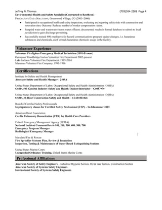 Jeffrey N. Thomas (703)304-2581 Page 4
Environmental Health and Safety Specialist (Contracted to Raytheon)
PRODUCTIVE DATA SOLUTIONS, Greenwood Village, CO (2005–2006)
 Participated in occupational health and safety inspections, evaluating and reporting safety risks with construction and
renovation sites. Outcome: Reduced number of worker compensation claims.
 Sampled water and wastewater/storm water effluent; documented results in formal database to submit to local
jurisdiction to gain discharge permitting.
 Successfully trained 400 employees for hazard communications program update changes, i.e. hazardous
substances and chemicals, used to track hazardous chemicals usage in the facility.
Volunteer Experience
Volunteer Firefighter/Emergency Medical Technician (1991-Present)
Occoquan Woodbridge Lorton Volunteer Fire Department 2005-present
Lake Jackson Volunteer Fire Department, 1999-2004
Manassas Volunteer Fire Company, 1991-1996
Certifications
Institute for Safety and Health Management
Associate Safety and Health Manager - 2489A
United States Department of Labor, Occupational Safety and Health Administration (OSHA)
OSHA 501 General Industry Safety and Health Trainer/Instructor – G0057979
United States Department of Labor, Occupational Safety and Health Administration (OSHA)
OSHA 30-Hour Construction Safety and Health – 14-601061826
Board of Certified Safety Professionals
In preparatory classes for Certified Safety Professional (CSP) – Sn b8nummer 2015
American Heart Association
Cardio Pulmonary Resuscitation (CPR) for Health Care Providers
Federal Emergency Management Agency (FEMA)
National Incident Command levels 100, 200, 300, 400, 500, 700
Emergency Program Manager
Radiological Emergency Manager
Maryland Fire & Rescue
Fire Sprinkler Systems Plan, Review & Inspection
Inspection, Testing & Maintenance of Water Based Extinguishing Systems
United States Marine Corps
Unexploded Ordnance Training, United States Marine Corps
Professional Affiliations
American Society of Safety Engineers – Industrial Hygiene Section, Oil & Gas Section, Construction Section
American Society of Systems Safety Engineers
International Society of Systems Safety Engineers
 