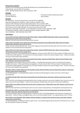 Environments worked in:
Database:OracleDatabaseuser and MS SQL Databaseuser and Siebel Databaseuser
Programming: Java and .NET Environments
Server: MS SQL DatabaseServer, MicrosoftServer, UNIX
Soft Skills:
Quality Assurance Training,Facilitation and Assessors Skills
Customer Relations Team Leading
Education:
BSc Informatics, University of South Africa,started 2015 and current.
Supervisory Management Certificate, Altech Academy, November 2012.
Assessors Skills Training Certificate,People Development Africa,October 2009.
Coach the Learner Certificate, Maccauvlei Training& Conference Centre, May 2005
Best Practices for the Leader Manager, KT Hansen Consultancy,April 2005
Information Technology Introduction to Cisco Networking, Dimension Data, September 2003
PC Engineering Diploma,Imperial Underwood Campus College, December 2000
Senior Certificate, Table View High School 1999
Work History:
January 2015 to Present: Application SupportTeam Leader, Vodacom MPESA Department, Bytes Universal Systems,
Johannesburg, Gauteng Province,South Africa:
Returned to previous position dueto Retrenchment process.
August 2015 to December 2015: Quality AssuranceAnalyst,Quality AssuranceDepartment, Bytes Universal Systems,
Johannesburg, Gauteng Province,South Africa:
Create, maintain and manage Tests sets. Assistwith Integration Testing within the QA and/or UAT Environment in order to
establish and assistwith resolution of bug fixes.
August 2014 to July 2015:Application SupportTeam Leader, Vodacom MPESA Department, Bytes Universal Systems,
Johannesburg, Gauteng Province,South Africa:
remedial action plans. Dealingwith Releasemanagement and input into the SDLC PCI ITIL Environment. Full Application and
IncidentService Management includingall hours Escalation Support.Creation and setup of Support Team. Creation and setup
of Process and Procedure Documentation.
Mid-October 2009 to July 2015:Application SupportTeam Leader, Operations Department, Bytes Universal Systems,Cape
Town, Western Cape Province,South Africa:
Manage Applications SupportTeam of up to 8 members, includingPerformancediscussions,Trainingand coachingand
remedial action plans. Dealingwith Releasemanagement and input into the SDLC ITIL Environment. Full Application and
IncidentService Management includingall hours Escalation Support.Creation and setup of Support Team. Creation and setup
of Process and Procedure Documentation.
November 2007 to October 2009: Senior BillingAdministrator,Billingand Administration Department, Vodacom, Cape Town,
Western Cape Province,South Africa:
IncidentManagement, includingStandby and SpecialistTelecoms BillingSupport.Creation of Process and Procedure
Documentation.
July 2006 to October 2007: Team Coach, TrainingDivision,The Phone House, Cape Town, Western Cape Province,South
Africa:
Team coach for up to 30 agents dealingwith performance reviews, quality assurance.LearningBank Team Coach for up to 10
newly recruited Call Centre Agents. Creation and presentation of Workshops and creation of new Learning Material.
August 2005 to June 2006: Customer Services Assistant,ITSupport Team, PilbeamRSA, Cape Town, Western Cape Province,
South Africa:
Administrativeand Technical ArchitectAssistant.Pre-sales research and quotations includingDealer and 3rd party Liaison.
Mid-September 2003 to mid-August 2005:Training& Support Specialist,Call CareDepartment, Glocell ServiceProvider
Company, Cape Town, Western Cape Province,South Africa:
Trainingand Support Specialist.Managingup to 5 members as the FirstLine Management of the Contract Customer Care
Department. Creation of New and Upgrade Deals and co-ordination of New Projects. Liaisingwith Dealers and 3rd Parties.
March 2001 to mid-September 2003: Network MonitoringAgent: IT Support Team, Dimension Data, Cape Town, Western
Cape Province,South Africa:
IncidentManagement and Network Monitoringfor Clients. Assisted with Engineering Coordination of field technicians. Given
the role of Special Projects Co-ordinator.
 
