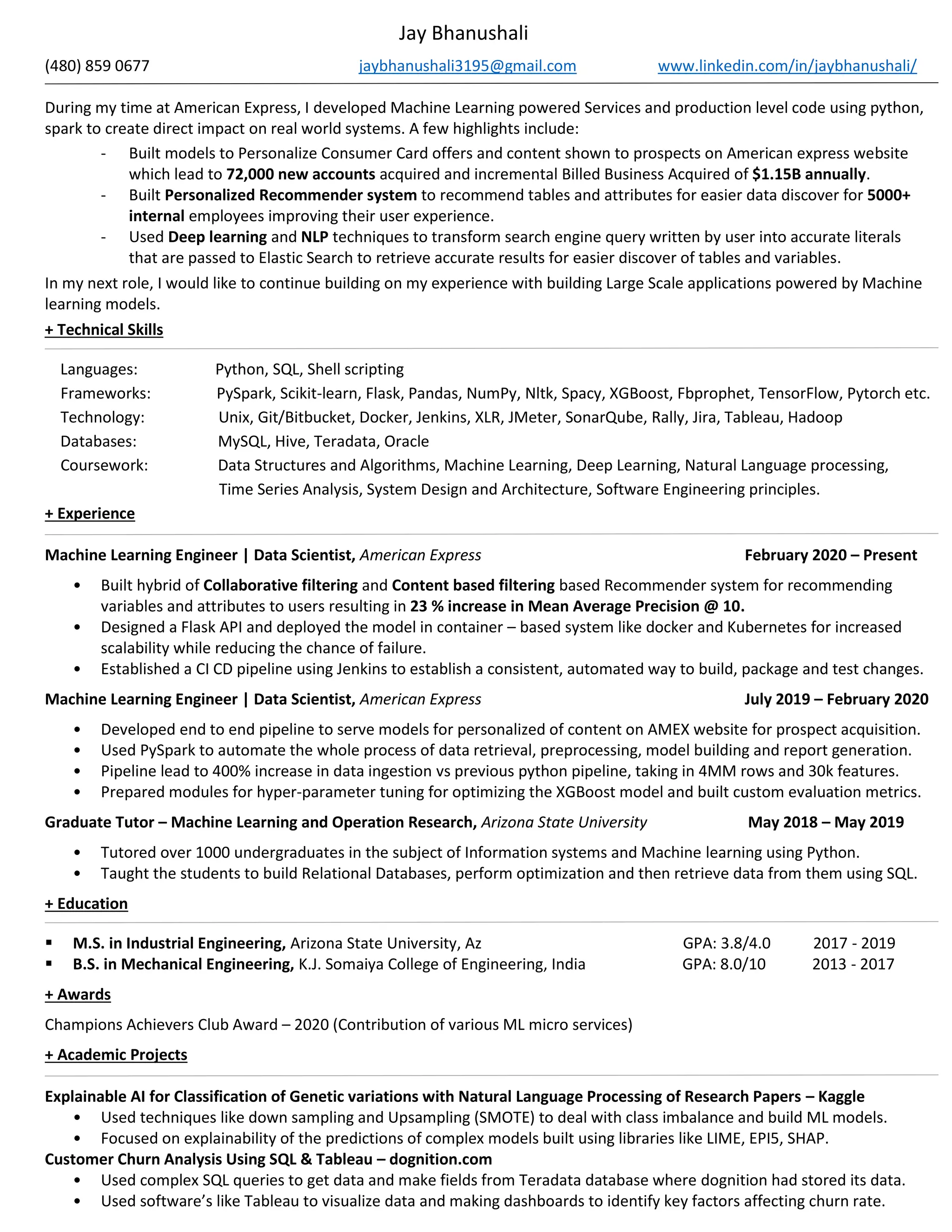 Jay Bhanushali
(480) 859 0677 jaybhanushali3195@gmail.com www.linkedin.com/in/jaybhanushali/
During my time at American Express, I developed Machine Learning powered Services and production level code using python,
spark to create direct impact on real world systems. A few highlights include:
- Built models to Personalize Consumer Card offers and content shown to prospects on American express website
which lead to 72,000 new accounts acquired and incremental Billed Business Acquired of $1.15B annually.
- Built Personalized Recommender system to recommend tables and attributes for easier data discover for 5000+
internal employees improving their user experience.
- Used Deep learning and NLP techniques to transform search engine query written by user into accurate literals
that are passed to Elastic Search to retrieve accurate results for easier discover of tables and variables.
In my next role, I would like to continue building on my experience with building Large Scale applications powered by Machine
learning models.
+ Technical Skills
Languages: Python, SQL, Shell scripting
Frameworks: PySpark, Scikit-learn, Flask, Pandas, NumPy, Nltk, Spacy, XGBoost, Fbprophet, TensorFlow, Pytorch etc.
Technology: Unix, Git/Bitbucket, Docker, Jenkins, XLR, JMeter, SonarQube, Rally, Jira, Tableau, Hadoop
Databases: MySQL, Hive, Teradata, Oracle
Coursework: Data Structures and Algorithms, Machine Learning, Deep Learning, Natural Language processing,
Time Series Analysis, System Design and Architecture, Software Engineering principles.
+ Experience
Machine Learning Engineer | Data Scientist, American Express February 2020 – Present
• Built hybrid of Collaborative filtering and Content based filtering based Recommender system for recommending
variables and attributes to users resulting in 23 % increase in Mean Average Precision @ 10.
• Designed a Flask API and deployed the model in container – based system like docker and Kubernetes for increased
scalability while reducing the chance of failure.
• Established a CI CD pipeline using Jenkins to establish a consistent, automated way to build, package and test changes.
Machine Learning Engineer | Data Scientist, American Express July 2019 – February 2020
• Developed end to end pipeline to serve models for personalized of content on AMEX website for prospect acquisition.
• Used PySpark to automate the whole process of data retrieval, preprocessing, model building and report generation.
• Pipeline lead to 400% increase in data ingestion vs previous python pipeline, taking in 4MM rows and 30k features.
• Prepared modules for hyper-parameter tuning for optimizing the XGBoost model and built custom evaluation metrics.
Graduate Tutor – Machine Learning and Operation Research, Arizona State University May 2018 – May 2019
• Tutored over 1000 undergraduates in the subject of Information systems and Machine learning using Python.
• Taught the students to build Relational Databases, perform optimization and then retrieve data from them using SQL.
+ Education
▪ M.S. in Industrial Engineering, Arizona State University, Az GPA: 3.8/4.0 2017 - 2019
▪ B.S. in Mechanical Engineering, K.J. Somaiya College of Engineering, India GPA: 8.0/10 2013 - 2017
+ Awards
Champions Achievers Club Award – 2020 (Contribution of various ML micro services)
+ Academic Projects
Explainable AI for Classification of Genetic variations with Natural Language Processing of Research Papers – Kaggle
• Used techniques like down sampling and Upsampling (SMOTE) to deal with class imbalance and build ML models.
• Focused on explainability of the predictions of complex models built using libraries like LIME, EPI5, SHAP.
Customer Churn Analysis Using SQL & Tableau – dognition.com
• Used complex SQL queries to get data and make fields from Teradata database where dognition had stored its data.
• Used software’s like Tableau to visualize data and making dashboards to identify key factors affecting churn rate.
 