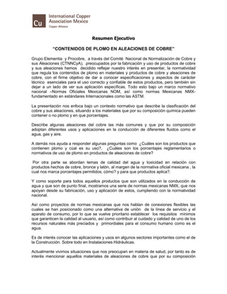 Resumen Ejecutivo
“CONTENIDOS DE PLOMO EN ALEACIONES DE COBRE”
Grupo Elementia y Procobre, a través del Comité Nacional de Normalización de Cobre y
sus Aleaciones (CTNNCyA), preocupados por la fabricación y uso de productos de cobre
y sus aleaciones hemos decidido reflejar nuestro interés en presentar, la normatividad
que regula los contenidos de plomo en materiales y productos de cobre y aleaciones de
cobre, con el firme objetivo de dar a conocer especificaciones y aspectos de carácter
técnico esenciales para el uso correcto y confiable de estos productos, pero también sin
dejar a un lado de ver sus aplicación específicas. Todo esto bajo un marco normativo
nacional –Normas Oficiales Mexicanas NOM, así como normas Mexicanas NMX-
fundamentado en estándares Internacionales como las ASTM.
La presentación nos enfoca bajo un contexto normativo que describe la clasificación del
cobre y sus aleaciones, situando a los materiales que por su composición química pueden
contener o no plomo y en que porcentajes.
Describe algunas aleaciones del cobre las más comunes y que por su composición
adoptan diferentes usos y aplicaciones en la conducción de diferentes fluidos como el
agua, gas y aire.
A demás nos ayuda a responder algunas preguntas como ¿Cuáles son los productos que
contienen plomo y cúal es su uso?, ¿Cuáles son los porcentajes reglamentarios o
normativos de uso de plomo en productos de aleaciones de cobre?
Por otra parte se abordan temas de calidad del agua y toxicidad en relación con
productos hechos de cobre, bronce y latón, al margen de la normativa oficial mexicana , la
cual nos marca porcentajes permitidos, cómo? y para que productos aplica?.
Y como soporte para todos aquellos productos que son utilizados en la conducción de
agua y que son de punto final, mostramos una serie de normas mexicanas NMX, que nos
apoyan desde su fabricación, uso y aplicación de estos, cumpliendo con la normatividad
nacional.
Así como proyectos de normas mexicanas que nos hablan de conexiones flexibles las
cuales se han posicionado como una alternativa de unión de la línea de servicio y el
aparato de consumo, por lo que se vuelve prioritario establecer los requisitos mínimos
que garanticen la calidad al usuario, así como contribuir al cuidado y calidad de uno de los
recursos naturales más preciados y primordiales para el consumo humano como es el
agua.
Es de interés conocer las aplicaciones y usos en algunos sectores importantes como el de
la Construcción. Sobre todo en Instalaciones Hidráulicas.
Actualmente vivimos situaciones que nos preocupan en materia de salud, por tanto es de
interés mencionar aquellos materiales de aleaciones de cobre que por su composición
 