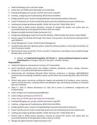 • Install and Managing convox call center manger
• Create views and SCOM reports daily weekly and monthly Basis.
• Creating & Managing users, groups, and their permissions using GPO.
• Installing , configuring and Troubleshooting WSUS Online And Offline
• Configuring DHCP server, Creation of Scopes/Binding IP reservation/Cancellation /Extension.
• Create Track Record user id with memberships & permissions & troubleshoot permission related issues.
• Installing and configuring Windows Xp32Bit / 64 Bit, Win Vista, Win 7 32bit/ 64 Bit, Win 8
• Perform daily & weekly backup operations, ensuring all required file systems and system data are
successfully backed up to the appropriate media or disks are created.
• Manage and update Symantec Endpoint protection 11.0.
• Configuring and Managing Switch For D-Link DGS 3627and ,,KVM and Cyber Rom Router Juniper SRX220
• Remote support for Windows OS through Team Viewer, Ammyy admin, Any disk Remote desktop & Dame
ware Software’s.
• Vendor Management ,IT audit , PR And IP phone Management
• Troubleshooting daily calls regarding systems, network & software problems, and escalate the problems to
client if assistance needed.
• Maintaining the Asset records (PC, Printers and other IT related items and software license details) through
Manage engine service desk.
2) Worked with Box8 Poncho Hospitality PVT LTD Ltd. As System and Network Engineer as well as
Administratorfrom 24 August 2015 to 11 Nov 2015 in Andheri Mumbai
Responsibilities:-
• Initiates & Implements improvements in all areas of IT responsibility.
• Install new/rebuild existing servers and configure hardware, peripherals, services, settings, directions,
storage, etc. in accordance with operational requirements.
• Implementing and maintaining Microsoft Active Directory architecture in Windows 2003/2008/2012
functional Level ensuring high availability of server up time which also includes SQL,DHCP, DNS, File & Print
Server.
• Perform daily system monitoring, verifying the integrity and availability of all hardware, server resources,
systems and key processes, reviewing systems and application logs, and verifying completion of scheduled
jobs such as backups.
• Hyper V – 2012 r2, VMware Workstation 3.5, 5.00, 10.0 V center 5.1 installations, configuration and
troubleshooting.
• Install, Configure and Troubleshooting SCVMM 2012 .
• Install, Configure and Designing SCOM 2012,
• Create views and SCOM reports daily weekly and monthly Basis.
• Creating & Managing users, groups, and their permissions using GPO.
• Installing , configuring and Troubleshooting WSUS Online And Offline
• Configuring DHCP server, Creation of Scopes/Binding IP reservation/Cancellation /Extension.
• Create Track Record user id with memberships & permissions & troubleshoot permission related issues.
• Installing and configuring Windows Xp32Bit / 64 Bit, Win Vista, Win 7 32bit/ 64 Bit, Win 8
• Perform daily & weekly backup operations, ensuring all required file systems and system data are
successfully backed up to the appropriate media or disks are created.
• Manage and update Symantec Endpoint protection 11.0.
 