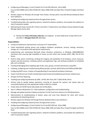 • Configuring and Managing L2 and L3 Switch For D-Link DGS 3627and ,3Com 4400,
Cisco L2 WS-C2960G and L3 WS-C3750X-24T, Nexus 3000, KVM and Cyber Rom, Firewall Fortigate and Check
Point
• Remote support for Windows OS through Team Viewer, Ammyy admin, Any disk Remote desktop & Dame
ware Software’s.
• Installing and configuring network printers through printer servers.
• Troubleshooting daily calls regarding systems, network & software problems, and escalate the problems to
client if assistance needed.
• Maintaining the Asset records (PC, Printers and other IT related items and software license details) through
Manage engine service desk.
3) Worked with Sirius Informatics India Ltd. as Sr Engineer as team leader from 12 April 2012 to 25
July 2015, In Mazagon Dock LTD, (Mumbai).
Responsibilities:-
• Initiates & Implements improvements in all areas of IT responsibility.
• Install new/rebuild existing servers and configure hardware, peripherals, services, settings, directions,
storage, etc. in accordance with operational requirements.
• Implementing and maintaining Microsoft Active Directory architecture in Windows 2003/2008/2012
functional Level ensuring high availability of server up time which also includes DHCP, DNS, File & Print
Server.
• Perform daily system monitoring, verifying the integrity and availability of all hardware, server resources,
systems and key processes, reviewing systems and application logs, and verifying completion of scheduled
jobs such as backups.
• Creating & Managing Drive mappling Login Script, users, groups, and their permissions using GPO.
• Installing, configuring and Troubleshooting Whatsup Gold, Userlock, WSUS Online And Offline,SCOM 2007 .
• Configuring DHCP server, Creation of Scopes/Binding IP reservation/Cancellation /Extension.
• Create Track Record user id with memberships & permissions & troubleshoot permission related issues.
• All types of Printer Repairing.
• Installing and configuring Windows Xp 32Bit / 64 Bit, Win Vista, Win 7 32bit/ 64 Bit, Win 8.
• Perform daily & weekly backup operations, ensuring all required file systems and system data are
successfully backed up to the appropriate media or disks are created.
• Create views and SCOM reports daily weekly and monthly Basis.
• Hyer-V, VMware Workstation 3.5, 5.00 installations, configuration and troubleshooting.
• Manage and update Symantec Endpoint protection 11.0 & Trend micro Antivirus for 450 Workstations.
• Administration & troubleshooting of System setup and Local Area Network for client with various
workstations & networking devices.
• Remote support for Windows OS through Remote desktop & Dame ware Software’s.
• Installing and configuring network printers through printer servers.
• Configuring and Managing L2 and L3 Switch For D-Link DGS 3627and ,3Com 4400,
Cisco L2 WS-C2960G and L3 WS-C3750X-24T, Nexus 3000, KVM and Cyber Rom, Firewall Fortigate and Check
Point
• Troubleshooting daily calls regarding systems, network & software problems, and escalate the problems to
client if assistance needed.
 