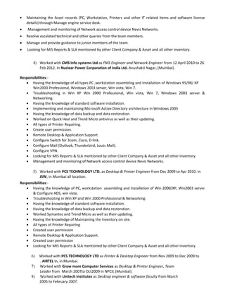 • Maintaining the Asset records (PC, Workstation, Printers and other IT related items and software license
details) through Manage engine service desk.
• Management and monitoring of Network access control device Nevis Networks.
• Resolve escalated technical and other queries from the team members.
• Manage and provide guidance to junior members of the team.
• Looking for MIS Reports & SLA mentioned by other Client Company & Asset and all other inventory.
4) Worked with CMS Info systems Ltd as FMS Engineer and Network Engineer from 12 April 2010 to 26
Feb 2012. In Nuclear Power Corporation of India Ltd. Anushakti Nagar, (Mumbai).
Responsibilities:-
• Having the knowledge of all types PC ,workstation assembling and Installation of Windows 95/98/ XP
Win2000 Professional, Windows 2003 server, Win vista, Win 7.
• Troubleshooting in Win XP Win 2000 Professional, Win vista, Win 7, Windows 2003 server &
Networking.
• Having the knowledge of standard software installation.
• Implementing and maintaining Microsoft Active Directory architecture in Windows 2003
• Having the knowledge of data backup and data restoration.
• Worked on Quick Heal and Trend Micro antivirus as well as their updating.
• All types of Printer Repairing.
• Create user permission.
• Remote Desktop & Application Support.
• Configure Switch for 3com, Cisco, D-link.
• Configure Mail (Outlook, Thunderbird, Louts Mail).
• Configure VPN.
• Looking for MIS Reports & SLA mentioned by other Client Company & Asset and all other inventory.
• Management and monitoring of Network access control device Nevis Networks.
5) Worked with PCS TECHNOLOGY LTD. as Desktop & Printer Engineer from Dec 2009 to Apr 2010. In
JSW, in Mumbai all location.
Responsibilities:-
• Having the knowledge of PC, workstation assembling and Installation of Win 2000/XP, Win2003 server
& Configure ADS, win vista.
• Troubleshooting in Win XP and Win 2000 Professional & Networking.
• Having the knowledge of standard software installation.
• Having the knowledge of data backup and data restoration.
• Worked Symantec and Trend Micro as well as their updating.
• Having the knowledge of Maintaining the Inventory on site.
• All types of Printer Repairing
• Created user permission
• Remote Desktop & Application Support.
• Created user permission
• Looking for MIS Reports & SLA mentioned by other Client Company & Asset and all other inventory.
6) Worked with PCS TECHNOLOGY LTD as Printer & Desktop Engineer from Nov 2009 to Dec 2009 to
. AIRTEL In, in Mumbai.
7) Worked with Grow more Computer Services as Desktop & Printer Engineer, Team
Leader from March 2007to Oct2009 In NPCIL (Mumbai).
8) Worked with Unitech Institutes as Desktop engineer & software faculty from March
2005 to February 2007.
 