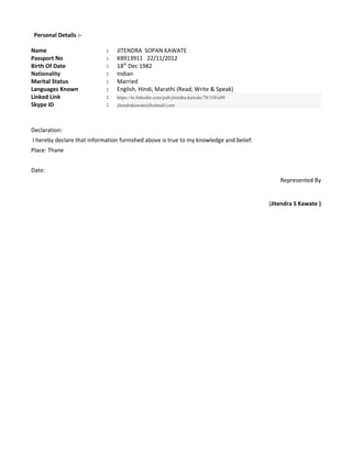 Personal Details :-
Name : JITENDRA SOPAN KAWATE
Passport No : K8913911 22/11/2012
Birth Of Date : 18th
Dec 1982
Nationality : Indian
Marital Status : Married
Languages Known : English, Hindi, Marathi (Read, Write & Speak)
Linked Link : https://in.linkedin.com/pub/jitendra-kawate/78/338/a90
Skype ID : jitendrakawate@hotmail.com
Declaration:
I hereby declare that information furnished above is true to my knowledge and belief.
Place: Thane
Date:
Represented By
(Jitendra S Kawate )
 