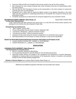 • Fiscal year 2006 and 2007 won Presidents Club and was ranked in the top 5% of the company.
• Was recognized for never missing Corporate Goal, which consisted of less than 20 representatives within
the whole company.
• Won the Race for 300 Prescriptions Contest as first representative in the entire company to surpass this
corporate goal when launched Bystolic.
• Recognized over a dozen times for having the highest number of new Bystolic Prescribers in the entire
nation and also recognized for outstanding performance for the Bystolic Run Contest for having the most
prescriptions written.
• Constantly recognized as an award winner for having the highest bonus and commission checks.
ZEP MANUFACTURING COMPANY, Baton Rouge, LA August 2000 to October 2003
Territory Sales Representative:
I built a new territory with 500 customers from ground zero in an area that had minimal product exposure and
developed it into a territory that was compared to major cities.
Strengths/Key Accomplishments:
• “MVP” recipient, January 2002
• “Product Stewardship Instructor Award” recipient, September 2001
• “Top Rookie in SW Division,” 2000 (6 consecutive months)
• “Top New Account Writer,” 2000 (6 consecutive months)
• Surpassed all sales goals set by the company management in an accelerated sales program
• Sale Representative in the SE Division to receive all awards in a new account classification
Started Two World Wide Seafood Distributing Companies while getting my B.S degree at LSU.
• Louisiana Seafood Unlimited, INC., Lafayette, La- Owner/Manager
• Crawfish Wholesalers Inc., Lafayette, La- Owner/Manager
EDUCATION
LOUISIANA STATE UNIVERSITY, Baton Rouge, LA
Full Assistantship for Graduate School
• Minors in Chemistry, Biology and Microbiology.
• Full Assistantship Recipient for Scientific Research, from the federal government.
• Supervised student workers and assisted in the management and maintenance of aquatic laboratories.
Completed an industry profile on the Economics of the Aquaculture Industry in Louisiana, and presented
findings at local and state speaking engagements.
Bachelor of Science Degree from Louisiana State University, Baton Rouge, LA
References and additional supportive information can be provided upon request.
 