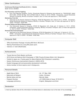 Continuous Discharge Certificate (C.D.C.) – Details
MUM 102720, MUMBAI.
Fire Prevention and Fire Fighting
 Euro Tech Maritime Academy, Cochin, Directorate General of Shipping vide approval no. TR/A/05/2001 dated
04.01.2001. STCW 95 Reg. VI/I & STCW Code A, Table A- VI/1-2. STCW. Convention, issued Directorate
General of shipping, Ministry of Surface Transport, Govt. of India vide approval no. TR/A/18/2001.
Elementary First Aid
 Approved by the Director General of Shipping. STCW 95 Regulation VI/I, Code A VI/1 -3. STCW. Convention,
issued Directorate General of shipping, Ministry of Surface Transport, Govt. of India vide approval no. 50(11)/
CR/97- TR Dated: 19/08/1999.
Personal Safety and Social Responsibility
 The Directorate General of Shipping. STCW 95 Regulation VI/I, Code part `A’ Section A- VI/1-1. STCW.
Convention, issued Directorate General of shipping, Ministry of Surface Transport, Govt. of India vide approval
no. 50(11)/ CR/97- TR Dated: 19/08/1999.
Personal Survival techniques
 Approved by the Directorate General of Shipping. STCW 95 Regulation VI/I, Code part `A’ Section A- VI/1-1.
STCW. Convention, issued Directorate General of shipping, Ministry of Surface Transport, Govt. of India vides
approval no. 50(11)/ CR/97- TR Dated: 19/08/1999.
Other Certifications
 Office Automation Package including MS Word, MS Excel.
 Making Presentations by using MS power point.
 Internet, E- mail & Multimedia.
Computer Skill
Achievements
 Toyota Service Parts Master certificate.
 2010 Zonal and National Skill Champaign in TKM (Toyota Kirloskar Motor Ltd), Bangalore.
 Visited at Japan as a Toyota guest for attend National Skill Champion’s assembl y.
 Kaizen (Continuous improvement) Awards in 2006 & 2016.
 English language skill and personality development certificate.
 Active member of Arts & sports club in Kottapuram.
Personal Details
 Age& Date of Birth : 34, 13th May 1982
 Nationality & Religion : Indian, Christian
 Marital status and sex : Married, Male
 Passport Number : J3115509 (Date of Issue: 07.03.2011)
Language proficiency : English, Malayalam and Hindi
Declaration
I, here by declare that all the information furnished above is absolutely true to the best of my knowledge.
JOHNPAUL M.A.
 