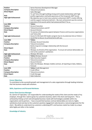 John Ayad
02 9593 1529
79 Scarborough Street Monterey Sydney NSW
Position
Company Description
Direct Report
Role
High Light Achievement
Senior Business Development Manager
Telecommunications
Sales Manager
To sell Telco through building strong and trusted relationships with high
profile organisation and build awareness of the Corporate AAPT brand
My objective was to meet new customers and present AAPT’s market offering
and the support mechanism behind it. My main achievement was the contract
execution of 16 councils which had outsourced their IT to us.
June 2006
Position
Company Description
Direct Report
Role
High Light Achievement
Telstra
Account Executive
Telecommunications and ICT
Account Director
To oversee all relationship aspects between Finance and Insurance organisations
and Telstra KAZ
Aussie HL Win back CEO leaders program due to my extensive time at Telstra I
would like to discuss my achievements with you
June 2002
Position
Company Description
Direct Report
Role
High Light Achievement
Telstra
Westpac Account Executive
Telecommunications
Build a long term strategic relationship with the Account
Director
Westpac at all levels of the organisation. To ensure all contract deliverables are
met to the customer’s satisfaction.
Westpac Win back
June 2000
Position
Company Description
Direct Report
Role
Telstra Westpac Account
Sales Executive Support
Telecommunications
Account Director
Sales into Westpac, Westpac mobiles contract, all reporting on Sales, Debtors,
Forecast
June 1995
Position
Company Description
Direct Report
Role
Telstra Credit Management
Credit Officer
Telecommunications
Credit Manager
Debt Collection
Career Objectives
To contribute to the successful growth and management of a sales organisation through leading initiatives
that link business needs with solutions.
Skills, Experience and Personal Attributes
Senior Client Services Manager
As a Senior ICT Specialist, I am responsible for understanding the needs of the client and the needs of my
employer, through this I seek to grow my customers business, both in the short and long term. This is
achieved by linking current and anticipated business needs with technologies available within my
organisation and its partners. I have ensured that business contract deliverables are met at a highly
satisfactory level and due to the customers positive engagement sales became a natural progression for the
client. My ability to understand my customers underlying KPI’s and business needs has made my unique
skills highly sort after in the market.
Knowledge of industry
 