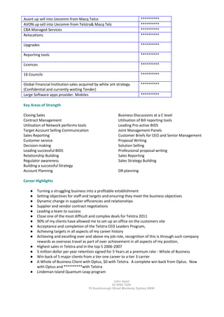John Ayad
02 9593 1529
79 Scarborough Street Monterey Sydney NSW
Avant up sell into Uecomm from Macq Telco *********
AVON up sell into Uecomm from Telstra& Macq Telc *********
CBA Managed Services *********
Relocations *********
Upgrades *********
Reporting tools *********
Licences *********
16 Councils *********
Global Financial Institution sales acquired by white ant strategy
(Confidential and currently waiting Tender)
*********
Large Software apps provider. Mobiles *********
Key Areas of Strength
Closing Sales Business Discussions at a C level
Contract Management Utilisation of Bill reporting tools
Utilisation of Network performs tools Leading Pro-active BIDS
Target Account Selling Communication Joint Management Panels
Sales Reporting Customer Briefs for CEO and Senior Management
Customer service Proposal Writing
Decision making Solution Selling
Leading successful BIDS Professional proposal writing
Relationship Building Sales Reporting
Regulator awareness Sales Strategy Building
Building a successful Strategy
Account Planning DR planning
Career Highlights
● Turning a struggling business into a profitable establishment
● Setting objectives for staff and targets and ensuring they meet the business objectives
● Dynamic change in supplier efficiencies and relationships
● Supplier and vendor contract negotiations
● Leading a team to success
● Close one of the most difficult and complex deals for Telstra 2011
● 90% of my clients have allowed me to set-up an office on the customers site
● Acceptance and completion of the Telstra CEO Leaders Program,
● Achieving targets in all aspects of my career history
● Achieving and excelling over and above my job role, recognition of this is through such company
rewards as overseas travel as part of over achievement in all aspects of my position,
● Highest sales in Telstra and in the top 5 2006-2007
● 5 million dollar per year retention signed for 5 Years at a premium rate - Whole of Business
● Win back of 5 major clients from a tier one career to a tier 3 carrier
● A Whole of Business Client with Optus, $0 with Telstra. A complete win back from Optus. Now
with Optus and *********with Telstra
● Lindeman Island Quantum Leap program
 