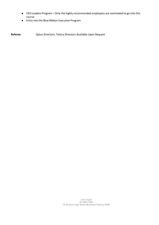 John Ayad
02 9593 1529
79 Scarborough Street Monterey Sydney NSW
● CEO Leaders Program – Only the highly recommended employees are nominated to go into this
course
● Entry into the Blue Ribbon Executive Program
Referee: Optus Directors, Telstra Directors Available Upon Request
 