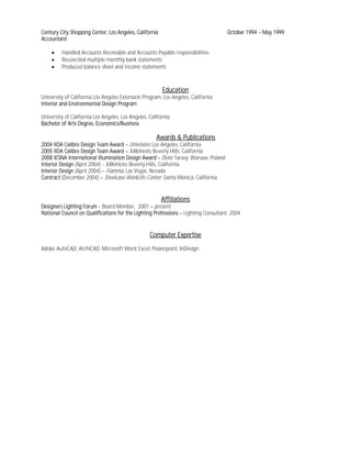 Century City Shopping Center, Los Angeles, California                                October 1994 – May 1999
Accountant

    •    Handled Accounts Receivable and Accounts Payable responsibilities
    •    Reconciled multiple monthly bank statements
    •    Produced balance sheet and income statements



                                                         Education
University of California Los Angeles Extension Program, Los Angeles, California
Interior and Environmental Design Program

University of California Los Angeles, Los Angeles, California
Bachelor of Arts Degree, Economics/Business

                                                      Awards & Publications
2004 IIDA Calibre Design Team Award – Univision, Los Angeles, California
2005 IIDA Calibre Design Team Award – Mikimoto, Beverly Hills, California
2008 IESNA International Illumination Design Award – Zlote Tarasy, Warsaw, Poland
Interior Design (April 2004) - Mikimoto, Beverly Hills, California
Interior Design (April 2004) – Fiamma, Las Vegas, Nevada
Contract (December 2004) – Steelcase WorkLife Center, Santa Monica, California


                                                        Affiliations
Designers Lighting Forum - Board Member, 2001 – present
National Council on Qualifications for the Lighting Professions – Lighting Consultant, 2004


                                                   Computer Expertise
Adobe AutoCAD, ArchiCAD, Microsoft Word, Excel, Powerpoint, InDesign
 