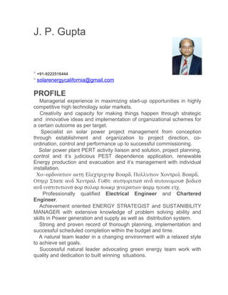 J. P. Gupta


° +91-9222516444
° solarenergycalifornia@gmail.com

PROFILE
   Managerial experience in maximizing start-up opportunities in highly
competitive high technology solar markets.
   Creativity and capacity for making things happen through strategic
and innovative ideas and implementation of organizational schemes for
a certain outcome as per target.
    Specialist on solar power project management from conception
through establishment and organization to project direction, co-
ordination, control and performance up to successful commissioning.
   Solar power plant PERT activity liaison and solution, project planning,
control and it’s judicious PEST dependence application, renewable
Energy production and evacuation and it’s management with individual
installation.
 Χο−ορδινατιον ωιτη Ελεχτριχιτψ Βοαρδ, Πολλυτιον Χοντρολ Βοαρδ,
Οτηερ Στατε ανδ Χεντραλ Γοϖτ. αυτηοριτιεσ ανδ αυτονοµουσ βοδιεσ
ανδ ινστιτυτιονσ φορ σολαρ ποωερ γενερατιον φαρµ ηουσε ετχ.
     Professionally qualified Electrical Engineer and Chartered
Engineer.
   Achievement oriented ENERGY STRATEGIST and SUSTANIBILITY
MANAGER with extensive knowledge of problem solving ability and
skills in Power generation and supply as well as distribution system.
   Strong and proven record of thorough planning, implementation and
successful scheduled completion within the budget and time.
   A natural team leader in a changing environment with a relaxed style
to achieve set goals.
   Successful natural leader advocating green energy team work with
quality and dedication to built winning situations.
 