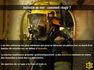 L'un des scénarios les plus extrêmes qui peut se dérouler en pleine mer au bord d'un
bateau de missiles est un début d'incendie.
La marine israélienne procède systématiquement à des exercices mettant en scène
des incendies à bord des ses bâtiments.
Un exercice de ce type a eu lieu ce mois-ci.
Incendie en mer : comment réagir ?
 