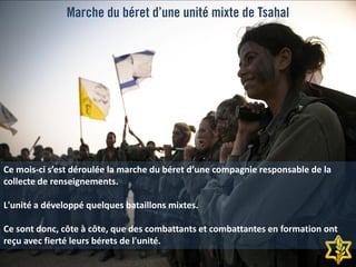Marche du béret d’une unité mixte de Tsahal
Ce mois-ci s’est déroulée la marche du béret d’une compagnie responsable de la
collecte de renseignements.
L'unité a développé quelques bataillons mixtes.
Ce sont donc, côte à côte, que des combattants et combattantes en formation ont
reçu avec fierté leurs bérets de l'unité.
 