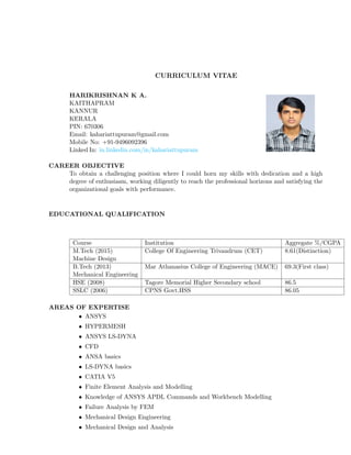 CURRICULUM VITAE
HARIKRISHNAN K A.
KAITHAPRAM
KANNUR
KERALA
PIN: 670306
Email: kahariattupuram@gmail.com
Mobile No: +91-9496092396
Linked In: in.linkedin.com/in/kahariattupuram
CAREER OBJECTIVE
To obtain a challenging position where I could horn my skills with dedication and a high
degree of enthusiasm, working diligently to reach the professional horizons and satisfying the
organizational goals with performance.
EDUCATIONAL QUALIFICATION
Course Institution Aggregate %/CGPA
M.Tech (2015) College Of Engineering Trivandrum (CET) 8.61(Distinction)
Machine Design
B.Tech (2013) Mar Athanasius College of Engineering (MACE) 69.3(First class)
Mechanical Engineering
HSE (2008) Tagore Memorial Higher Secondary school 86.5
SSLC (2006) CPNS Govt.HSS 86.05
AREAS OF EXPERTISE
• ANSYS
• HYPERMESH
• ANSYS LS-DYNA
• CFD
• ANSA basics
• LS-DYNA basics
• CATIA V5
• Finite Element Analysis and Modelling
• Knowledge of ANSYS APDL Commands and Workbench Modelling
• Failure Analysis by FEM
• Mechanical Design Engineering
• Mechanical Design and Analysis
 