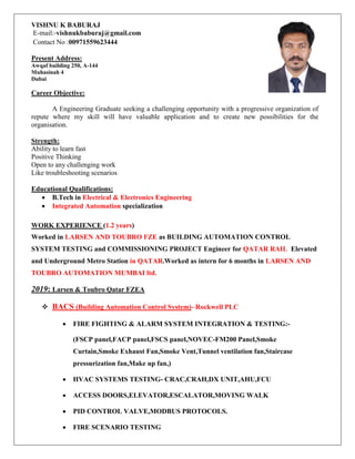 VISHNU K BABURAJ
E-mail:-vishnukbaburaj@gmail.com
Contact No :00971559623444
Present Address:
Awqaf building 250, A-144
Muhasinah 4
Dubai
Career Objective:
A Engineering Graduate seeking a challenging opportunity with a progressive organization of
repute where my skill will have valuable application and to create new possibilities for the
organisation.
Strength:
Ability to learn fast
Positive Thinking
Open to any challenging work
Like troubleshooting scenarios
Educational Qualifications:
 B.Tech in Electrical & Electronics Engineering
 Integrated Automation specialization
WORK EXPERIENCE (1.2 years)
Worked in LARSEN AND TOUBRO FZE as BUILDING AUTOMATION CONTROL
SYSTEM TESTING and COMMISSIONING PROJECT Engineer for QATAR RAIL Elevated
and Underground Metro Station in QATAR.Worked as intern for 6 months in LARSEN AND
TOUBRO AUTOMATION MUMBAI ltd.
2019: Larsen & Toubro Qatar FZEA
 BACS (Building Automation Control System)- Rockwell PLC
 FIRE FIGHTING & ALARM SYSTEM INTEGRATION & TESTING:-
(FSCP panel,FACP panel,FSCS panel,NOVEC-FM200 Panel,Smoke
Curtain,Smoke Exhaust Fan,Smoke Vent,Tunnel ventilation fan,Staircase
pressurization fan,Make up fan,)
 HVAC SYSTEMS TESTING- CRAC,CRAH,DX UNIT,AHU,FCU
 ACCESS DOORS,ELEVATOR,ESCALATOR,MOVING WALK
 PID CONTROL VALVE,MODBUS PROTOCOLS.
 FIRE SCENARIO TESTING
 