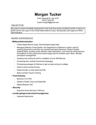 Morgan Tucker
3146 Lakeside Dr. Apt. #101
(970) 778-6737
tucker.morgan8@gmail.com
OBJECTIVE
My goal is to seek immediate employment in the work force doing something similar in nature to
what I did for four years in the United States Marine Corps. My specialty was Legal and Office
Administration.
WORK EXPERIENCE
- Military/Administration
 United States Marine Corps: Administration/Legal Clerk
 Managing Defense Travel System: the Department of Defense's system used for
sending personnel to and from any required training/conferences. Duties included
ticketing flights, booking rental vehicles, hotel reservations, and ensuring reimbursement
and balance of their government travel charge card for travelers upon return. Monthly
promotions management
 Handling and sorting all mail for a battalion of over 400 Marines
 Processing Non Judicial Punishment packages
 Processing packages for Marines to get out early and go to college
 Hand to hand combat training
 Expert shooter on both pistol and rifle
 Basic Combat Trauma Training
- Food Industry
 Banana’s Fun Park
 Garden of Eaten’ Soup and Salad Bar
 Qdoba Mexican Grill
- Security
 Executive Event Services: PGA tour
- Landscaping/construction/management
 Lakeside Apartments
 