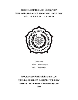 TUGAS MANDIRI BIOLOGI LINGKUNGAN
INTERAKSI ANTARA MANUSIA DENGAN LINGKUNGAN
YANG MERUGIKAN LINGKUNGAN
Disusun Oleh:
Nama : Astri Winangsih
NIM : A420130097
PROGRAM STUDI PENDIDIKAN BIOLOGI
FAKULTAS KEGURUAN DAN ILMU PENDIDIKAN
UNIVERSITAS MUHAMMADIYAH SURAKARTA
2014
 