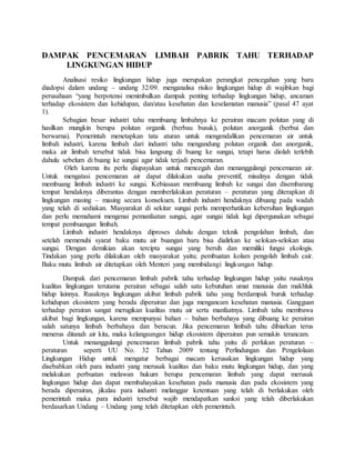DAMPAK PENCEMARAN LIMBAH PABRIK TAHU TERHADAP
LINGKUNGAN HIDUP
Analisasi resiko lingkungan hidup juga merupakan perangkat pencegahan yang baru
diadopsi dalam undang – undang 32/09. menganalisa risiko lingkungan hidup di wajibkan bagi
perusahaan “yang berpotensi menimbulkan dampak penting terhadap lingkungan hidup, ancaman
terhadap ekosistem dan kehidupan, dan/atau kesehatan dan keselamatan manusia” (pasal 47 ayat
1).
Sebagian besar industri tahu membuang limbahnya ke perairan macam polutan yang di
hasilkan mungkin berupa polutan organik (berbau busuk), polutan anorganik (berbui dan
berwarna). Pemerintah menetapkan tata aturan untuk mengendalikan pencemaran air untuk
limbah industri, karena limbah dari industri tahu mengandung polutan organik dan anorganik,
maka air limbah tersebut tidak bisa langsung di buang ke sungai, tetapi harus diolah terlebih
dahulu sebelum di buang ke sungai agar tidak terjadi pencemaran.
Oleh karena itu perlu diupayakan untuk mencegah dan menanggulangi pencemaran air.
Untuk mengatasi pencemaran air dapat dilakukan usaha preventif, misalnya dengan tidak
membuang limbah industri ke sungai. Kebiasaan membuang limbah ke sungai dan disembarang
tempat hendaknya diberantas dengan memberlakukan peraturan – peraturan yang diterapkan di
lingkungan masing – masing secara konsekuen. Limbah industri hendaknya dibuang pada wadah
yang telah di sediakan. Masyarakat di sekitar sungai perlu memperhatikan kebersihan lingkungan
dan perlu memahami mengenai pemanfaatan sungai, agar sungai tidak lagi dipergunakan sebagai
tempat pembuangan limbah.
Limbah industri hendaknya diproses dahulu dengan teknik pengolahan limbah, dan
setelah memenuhi syarat baku mutu air buangan baru bisa dialirkan ke selokan-selokan atau
sungai. Dengan demikian akan tercipta sungai yang bersih dan memiliki fungsi ekologis.
Tindakan yang perlu dilakukan oleh masyarakat yaitu; pembuatan kolam pengolah limbah cair.
Baku mutu limbah air ditetapkan oleh Menteri yang membidangi lingkungan hidup.
Dampak dari pencemaran limbah pabrik tahu terhadap lingkungan hidup yaitu rusaknya
kualitas lingkungan terutama perairan sebagai salah satu kebutuhan umat manusia dan makhluk
hidup lainnya. Rusaknya lingkungan akibat limbah pabrik tahu yang berdampak buruk terhadap
kehidupan ekosistem yang berada diperairan dan juga mengancam kesehatan manusia. Gangguan
terhadap perairan sangat merugikan kualitas mutu air serta manfaatnya. Limbah tahu membawa
akibat bagi lingkungan, karena mempunyai bahan – bahan berbahaya yang dibuang ke perairan
salah satunya limbah berbahaya dan beracun. Jika pencemaran limbah tahu dibiarkan terus
menerus ditanah air kita, maka kelangsungan hidup ekosistem diperairan pun semakin terancam.
Untuk menanggulangi pencemaran limbah pabrik tahu yaitu di perlukan peraturan –
peraturan seperti UU No. 32 Tahun 2009 tentang Perlindungan dan Pengelolaan
Lingkungan Hidup untuk mengatur berbagai macam kerusakan lingkungan hidup yang
disebabkan oleh para industri yang merusak kualitas dan baku mutu lingkungan hidup, dan yang
melakukan perbuatan melawan hukum berupa pencemaran limbah yang dapat merusak
lingkungan hidup dan dapat membahayakan kesehatan pada manusia dan pada ekosistem yang
berada diperairan, jikalau para industri melanggar ketentuan yang telah di berlakukan oleh
pemerintah maka para industri tersebut wajib mendapatkan sanksi yang telah diberlakukan
berdasarkan Undang – Undang yang telah ditetapkan oleh pemerintah.
 