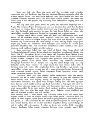 Saran yang baik yaitu Harus ada peran aktif dari pemerintah untuk melakukan
pengawasan yang lebih disiplin dan tegas bagi para pengusaha khususnya pengusaha pabrik tahu
sehingga masalah dampak yang terjadi pada lingkungan dapat diatasi bersama dan untuk para
pengusaha khususnya pengusaha pabrik tahu harus dapat mengikuti prosedur atau aturan yang
berlaku yang di buat oleh pejabat yang berwenang dalam melaksanakan tanggung jawab dan
kewajibannya.
Apa yang akan terjadi jikalau limbah dari pabrik tahu mencemari limngkungan kita ?
Negara kita merupakan Negara kepulauan, dan kaya akan kekayaan alam seperti flora dan fauna
yang berada di perairan. Semua kejadian pemcemaran yang terjadi terhadap lingkungan hidup
pasti akan berdampak pada ekosistem (perairan dan laut), karena limbah cair industri tahu
menyebabkan kerusakan lingkungan, dan juga bisa berdampak pada kesehatan manusia.
Penerapan sanksi hukum memang sudah ada, akan tetapi pelaksanaanya masih lemah
karena hal ini dibuktikan dengan masih banyaknya kasus-kasus yang terjadi khususnya
pencemaran yang memberikan dampak kerugian yang begitu besar bagi lingkungan dan Negara.
Peraturan yang sedemikian layak tidak akan berfungsi jika tidak didukung dengan adanya aparat
negara yang disiplin dan berpendirian dalam menangani kasus semacam ini. disinilah peran
pemerintah dibutuhkan untuk lebih selektif dan memperhatikan dalam memberikan izin kepada
pengusaha untuk melakukan kegiatan produksi usahanya.
Kasus pencemaran limbah tahu yang terjadi di Daerah Aliran Sungai (DAS) kali
Surabaya disebabkan oleh adanya limbah industri yang berasal dari perusahaan di Sidoarjo, yaitu
Pabrik Tahu PT. Sidomakmur. Kasus tersebut diputus oleh Pengadilan Negeri Sidoarja dengan
putusan pembebasan terdakwa dari segala tuntutan hukum (onslag van alls rechtsvervolging).
Putusan demikian menunjukan suatu kegagalan pihak pemerintah dalam upayanya menuntut
pertanggung jawaban secara pidana pemilik perusahaan yang melakukan pencemaran
diwilayahnya berdasarkan UULH. Ternyata tahu yang kita makan hampir setiap hari yang
berkualitas murah, bahan olahannya pun sangat mudah dan bahan-bahanya mudah untuk di
dapatkan, yang pada olahan akhir menghasilkan limbah yang berbahaya bagi manusia yang
menyebabkan berbagai macam penyakit, dan hal ini sangat di perlukan bantuan dari pemerintah
untuk menangani masalah tersebut. Bahan pencemaran dengan konsentrasi tertentu, sudah
mampu mematikan organisme diperairan.
Pencemaran limbah juga dapat dihindari apabila masing-masing pihak bisa menjaga
kelestarian alam ini. Di dalam kegiatan industri dan teknologi air yang telah digunakan (air
limbah industri) tidak boleh langsung dibuang ke lingkungan (ke sungai) karena dapat
menyebabkan pencemaran. Jadi, apabila telah melampaui ambang batas baku mutu lingkungan
harus diproses kembali melalui teknologi agar dapat dikembalikan ke lingkungan. Oleh sebab itu
manusia dalam upayanya memperoleh kualitas dan kenyamanan hidup yang lebih baik, perlu
untuk memperhatikan hal-hal yang nantinya dapat membuat terjadinya kerusakan lingkungan.
lingkungan hidup yang telah kita rusak, dapat segera dilakukan proses rehabilitasi agar
mencegah terjadinya kerusakan yang lebih parahlagi.
Pada umumnya bahan – bahan organik yang terkandung dalam industri tahu sangat tinggi,
senyawa organik di dalam air buangan tersebut dapat berupa protein, karbohidrat, lemak dan
minyak. Di antara senyawa organik protein dan lemaklah yang paling besar bisa mencapi 40% -
60% protein, 25 - 50% karbohidrat, dan 10% lemak. Semakan lama jumlah dan bahan organik ini
akan semakin banyak, dalam hal ini akan menyulitkan pengelolaan limbah, karena beberapa zat
sulit di uraikan oleh mikroorganisme di dalam air limbah tahu tersebut. Untuk menentukan
besarnya kandungan bahan organik digunakan beberapa teknik pengujian seperti BOD
 