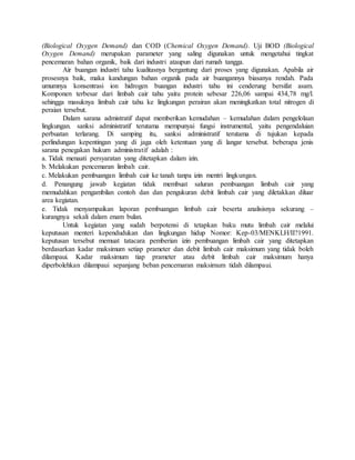 (Biological Oxygen Demand) dan COD (Chemical Oxygen Demand). Uji BOD (Biological
Oxygen Demand) merupakan parameter yang saling digunakan untuk mengetahui tingkat
pencemaran bahan organik, baik dari industri ataupun dari rumah tangga.
Air buangan industri tahu kualitasnya bergantung dari proses yang digunakan. Apabila air
prosesnya baik, maka kandungan bahan organik pada air buangannya biasanya rendah. Pada
umumnya konsentrasi ion hidrogen buangan industri tahu ini cenderung bersifat asam.
Komponen terbesar dari limbah cair tahu yaitu protein sebesar 226,06 sampai 434,78 mg/l.
sehingga masuknya limbah cair tahu ke lingkungan perairan akan meningkatkan total nitrogen di
peraian tersebut.
Dalam sarana admistratif dapat memberikan kemudahan – kemudahan dalam pengelolaan
lingkungan. sanksi administratif terutama mempunyai fungsi instrumental, yaitu pengendaluian
perbuatan terlarang. Di samping itu, sanksi administratif terutama di tujukan kepada
perlindungan kepentingan yang di jaga oleh ketentuan yang di langar tersebut. beberapa jenis
sarana penegakan hukum administratif adalah :
a. Tidak menaati persyaratan yang ditetapkan dalam izin.
b. Melakukan pencemaran limbah cair.
c. Melakukan pembuangan limbah cair ke tanah tanpa izin mentri lingkungan.
d. Penangung jawab kegiatan tidak membuat saluran pembuangan limbah cair yang
memudahkan pengambilan contoh dan dan pengukuran debit limbah cair yang diletakkan diluar
area kegiatan.
e. Tidak menyampaikan laporan pembuangan limbah cair beserta analisisnya sekurang –
kurangnya sekali dalam enam bulan.
Untuk kegiatan yang sudah berpotensi di tetapkan baku mutu limbah cair melalui
keputusan menteri kependudukan dan lingkungan hidup Nomor: Kep-03/MENKLH/II?1991.
keputusan tersebut memuat tatacara pemberian izin pembuangan limbah cair yang ditetapkan
berdasarkan kadar maksimum setiap prameter dan debit limbah cair maksimum yang tidak boleh
dilampaui. Kadar maksimum tiap prameter atau debit limbah cair maksimum hanya
diperbolehkan dilampaui sepanjang beban pencemaran maksimum tidah dilampaui.
 