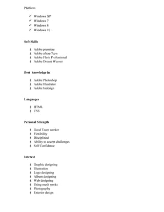 PlatformPlatform
 Windows XPWindows XP
 Windows 7Windows 7
 Windows 8Windows 8
 Windows 10Windows 10
Soft Skills
 Adobe premiere
 Adobe aftereffects
 Adobe Flash Professional
 Adobe Dream Weaver
Best knowledge in
 Adobe Photoshop
 Adobe Illustrator
 Adobe Indesign
Languages
 HTML
 CSS
Personal Strength
 Good Team worker
 Flexibility
 Disciplined
 Ability to accept challenges
 Self Confidence
Interest
 Graphic designing
 Illustration
 Logo designing
 Album designing
 Web designing
 Using mesh works
 Photography
 Exterior design
 