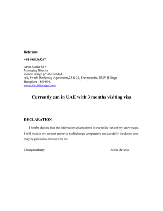 Reference
+91 9880363297
Arun Kumar M P
Managing Director
identiti design private limited,
A1, Swathi Residency Apartments,23 & 24, Devassandra, RMV II Stage
Bangalore - 560 094.
www.identitidesign.com
Currently am in UAE with 3 months visiting visa
DECLARATIONDECLARATION
I hereby declare that the information given above is true to the best of my knowledge.
I will make it my earnest endeavor to discharge competently and carefully the duties you
may be pleased to entrust with me
Changanacherry Justin Devasia
 