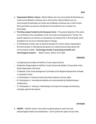 2023
● Organisation Mentor nations : Mentor Nations est une communauté de bénévoles qui
croient que la littératie numérique est un droit humain. Mentor Nations est une
communauté de bénévoles qui croient que la littératie numérique est un droit humain.
Nous permettons aux jeunes mal desservis de transformer leur vie grâce à la
technologie.
● The Rose project funded by the European Union : The general objective of the action
is to contribute to the consolidation of the rule of law and development in Tunisia. The
specific objective is to achieve an empowered civil society (CS) in all its diversity, which
strengthens its role as an influential agent of change.
- A) Planification of action plan as General secretary for mentor nations organizations
- B) Communicator in international Symposium for medical and aromatic plants with
communication entitled ‘ Technology transfer in promoting scientific and
technological research “ Djerba Tunisia , March 18-21 2023
2020/2022
- A) Organizing Committee of HultPrize Tunisia Impact Summit
- B) Member Responsable at HultPrize Tunisia Community Builder (Tunisia office of the
World Organization Hult Prize)
- C) Member of the Crisis Management Committee of the Regional Department of Health
in Jendouba Tunisia
- A ) Participation in training of trainer By Arabe institute of Human rights
- B ) Participation in international solidarity and interculturality By Solidarité laiique
mediterranee
- C ) Participation in training in methodology of concept and manage and Advocacy
campaign against hate speech
2019/2020
● UNICEF : UNICEF works in the world’s toughest places to reach the most
disadvantaged children and adolescents – and to protect the rights of every child,
 