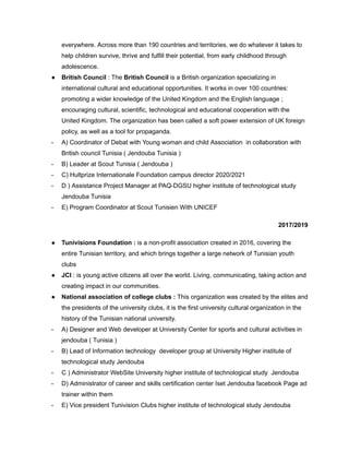 everywhere. Across more than 190 countries and territories, we do whatever it takes to
help children survive, thrive and fulfill their potential, from early childhood through
adolescence.
● British Council : The British Council is a British organization specializing in
international cultural and educational opportunities. It works in over 100 countries:
promoting a wider knowledge of the United Kingdom and the English language ;
encouraging cultural, scientific, technological and educational cooperation with the
United Kingdom. The organization has been called a soft power extension of UK foreign
policy, as well as a tool for propaganda.
- A) Coordinator of Debat with Young woman and child Association in collaboration with
British council Tunisia ( Jendouba Tunisia )
- B) Leader at Scout Tunisia ( Jendouba )
- C) Hultprize Internationale Foundation campus director 2020/2021
- D ) Assistance Project Manager at PAQ-DGSU higher institute of technological study
Jendouba Tunisia
- E) Program Coordinator at Scout Tunisien With UNICEF
2017/2019
● Tunivisions Foundation : is a non-profit association created in 2016, covering the
entire Tunisian territory, and which brings together a large network of Tunisian youth
clubs
● JCI : is young active citizens all over the world. Living, communicating, taking action and
creating impact in our communities.
● National association of college clubs : This organization was created by the elites and
the presidents of the university clubs, it is the first university cultural organization in the
history of the Tunisian national university.
- A) Designer and Web developer at University Center for sports and cultural activities in
jendouba ( Tunisia )
- B) Lead of Information technology developer group at University Higher institute of
technological study Jendouba
- C ) Administrator WebSite University higher institute of technological study Jendouba
- D) Administrator of career and skills certification center Iset Jendouba facebook Page ad
trainer within them
- E) Vice president Tunivision Clubs higher institute of technological study Jendouba
 