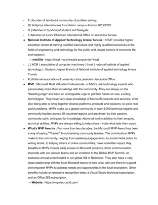 - F ) founder of Jendouba community of problem solving
- G) Hultprize Internationale Foundation campus director 2019/2020
- H ) Member in Syndicat of student and Delegate
- I ) Member at Junior Chamber International Office of Jendouba Tunisia
● National Institute of Applied Technology Ariana Tunisia : INSAT provides higher
education aimed at training qualified executives and highly qualified executives in the
fields of engineering and technology for the public and private sectors of economic life
and research.
→ webSite : https://insat.rnu.tn/insat/a-propos-de-l'insat
- J ) ACM ( association of computer machinery ) Insat ( national institute of applied
technology ) Student chapter Branch of National institute of applied technology Ariana
Tunisia
- K ) National association of university clubs president Jendouba Office
● MVP : Microsoft Most Valuable Professionals, or MVPs, are technology experts who
passionately share their knowledge with the community. They are always on the
"bleeding edge" and have an unstoppable urge to get their hands on new, exciting
technologies. They have very deep knowledge of Microsoft products and services, while
also being able to bring together diverse platforms, products and solutions, to solve real
world problems. MVPs make up a global community of over 4,000 technical experts and
community leaders across 90 countries/regions and are driven by their passion,
community spirit, and quest for knowledge. Above all and in addition to their amazing
technical abilities, MVPs are always willing to help others - that's what sets them apart.
● What’s MVP Awards : For more than two decades, the Microsoft MVP Award has been
a way of saying "Thanks!" to outstanding community leaders. The contributions MVPs
make to the community, ranging from speaking engagements, to social media posts, to
writing books, to helping others in online communities, have incredible impact. Key
benefits to MVPs include early access to Microsoft products, direct communication
channels with our product teams and an invitation to the Global MVP Summit, an
exclusive annual event hosted in our global HQ in Redmond. They also have a very
close relationship with the local Microsoft teams in their area, who are there to support
and empower MVPs to address needs and opportunities in the local ecosystem. Other
benefits include an executive recognition letter, a Visual Studio technical subscription,
and an Office 365 subscription.
→ Website : https://mvp.microsoft.com/
 