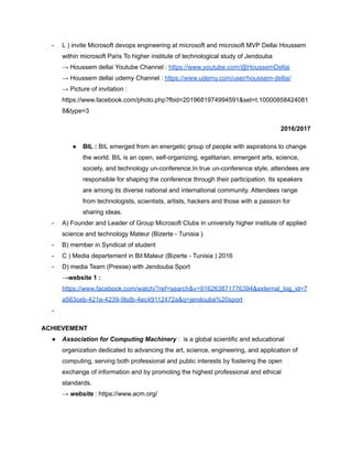 - L ) invite Microsoft devops engineering at microsoft and microsoft MVP Dellai Houssem
within microsoft Paris To higher institute of technological study of Jendouba
→ Houssem dellai Youtube Channel : https://www.youtube.com/@HoussemDellai
→ Houssem dellai udemy Channel : https://www.udemy.com/user/houssem-dellai/
→ Picture of invitation :
https://www.facebook.com/photo.php?fbid=2019681974994591&set=t.10000858424081
8&type=3
2016/2017
● BIL : BIL emerged from an energetic group of people with aspirations to change
the world. BIL is an open, self-organizing, egalitarian, emergent arts, science,
society, and technology un-conference.In true un-conference style, attendees are
responsible for shaping the conference through their participation. Its speakers
are among its diverse national and international community. Attendees range
from technologists, scientists, artists, hackers and those with a passion for
sharing ideas.
- A) Founder and Leader of Group Microsoft Clubs in university higher institute of applied
science and technology Mateur (Bizerte - Tunisia )
- B) member in Syndicat of student
- C ) Media departement in Bil:Mateur (Bizerte - Tunisia ) 2016
- D) media Team (Presse) with Jendouba Sport
→website 1 :
https://www.facebook.com/watch/?ref=search&v=916263871776394&external_log_id=7
a563ceb-421e-4239-9bdb-4ec49112472a&q=jendouba%20sport
-
ACHIEVEMENT
● Association for Computing Machinery : is a global scientific and educational
organization dedicated to advancing the art, science, engineering, and application of
computing, serving both professional and public interests by fostering the open
exchange of information and by promoting the highest professional and ethical
standards.
→ website : https://www.acm.org/
 
