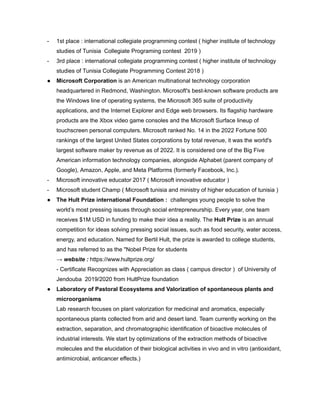 - 1st place : international collegiate programming contest ( higher institute of technology
studies of Tunisia Collegiate Programing contest 2019 )
- 3rd place : international collegiate programming contest ( higher institute of technology
studies of Tunisia Collegiate Programming Contest 2018 )
● Microsoft Corporation is an American multinational technology corporation
headquartered in Redmond, Washington. Microsoft's best-known software products are
the Windows line of operating systems, the Microsoft 365 suite of productivity
applications, and the Internet Explorer and Edge web browsers. Its flagship hardware
products are the Xbox video game consoles and the Microsoft Surface lineup of
touchscreen personal computers. Microsoft ranked No. 14 in the 2022 Fortune 500
rankings of the largest United States corporations by total revenue, it was the world's
largest software maker by revenue as of 2022. It is considered one of the Big Five
American information technology companies, alongside Alphabet (parent company of
Google), Amazon, Apple, and Meta Platforms (formerly Facebook, Inc.).
- Microsoft innovative educator 2017 ( Microsoft innovative educator )
- Microsoft student Champ ( Microsoft tunisia and ministry of higher education of tunisia )
● The Hult Prize international Foundation : challenges young people to solve the
world’s most pressing issues through social entrepreneurship. Every year, one team
receives $1M USD in funding to make their idea a reality. The Hult Prize is an annual
competition for ideas solving pressing social issues, such as food security, water access,
energy, and education. Named for Bertil Hult, the prize is awarded to college students,
and has referred to as the "Nobel Prize for students
→ website : https://www.hultprize.org/
- Certificate Recognizes with Appreciation as class ( campus director ) of University of
Jendouba 2019/2020 from HultPrize foundation
● Laboratory of Pastoral Ecosystems and Valorization of spontaneous plants and
microorganisms
Lab research focuses on plant valorization for medicinal and aromatics, especially
spontaneous plants collected from arid and desert land. Team currently working on the
extraction, separation, and chromatographic identification of bioactive molecules of
industrial interests. We start by optimizations of the extraction methods of bioactive
molecules and the elucidation of their biological activities in vivo and in vitro (antioxidant,
antimicrobial, anticancer effects.)
 