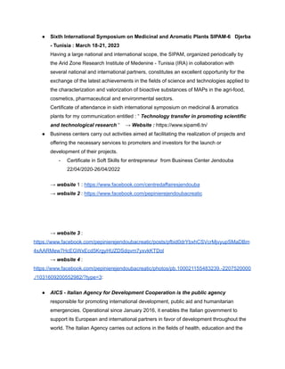 ● Sixth International Symposium on Medicinal and Aromatic Plants SIPAM-6 Djerba
- Tunisia : March 18-21, 2023
Having a large national and international scope, the SIPAM, organized periodically by
the Arid Zone Research Institute of Medenine - Tunisia (IRA) in collaboration with
several national and international partners, constitutes an excellent opportunity for the
exchange of the latest achievements in the fields of science and technologies applied to
the characterization and valorization of bioactive substances of MAPs in the agri-food,
cosmetics, pharmaceutical and environmental sectors.
Certificate of attendance in sixth international symposium on medicinal & aromatics
plants for my communication entitled : “ Technology transfer in promoting scientific
and technological research “ → Website : https://www.sipam6.tn/
● Business centers carry out activities aimed at facilitating the realization of projects and
offering the necessary services to promoters and investors for the launch or
development of their projects.
- Certificate in Soft Skills for entrepreneur from Business Center Jendouba
22/04/2020-26/04/2022
→ website 1 : https://www.facebook.com/centredaffairesjendouba
→ website 2 : https://www.facebook.com/pepinierejendoubacreatic
→ website 3 :
https://www.facebook.com/pepinierejendoubacreatic/posts/pfbid0drYbxhCSVcrMjvyupSMaDBm
4xAARMew7HcEGWxEcd5KrgyHUZDSdqvm7yxvkKTDol
→ website 4 :
https://www.facebook.com/pepinierejendoubacreatic/photos/pb.100021155483239.-2207520000
./1031609200552982/?type=3:
● AICS - Italian Agency for Development Cooperation is the public agency
responsible for promoting international development, public aid and humanitarian
emergencies. Operational since January 2016, it enables the Italian government to
support its European and international partners in favor of development throughout the
world. The Italian Agency carries out actions in the fields of health, education and the
 