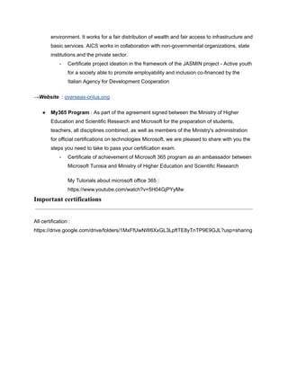 environment. It works for a fair distribution of wealth and fair access to infrastructure and
basic services. AICS works in collaboration with non-governmental organizations, state
institutions and the private sector.
- Certificate project ideation in the framework of the JASMIN project - Active youth
for a society able to promote employability and inclusion co-financed by the
Italian Agency for Development Cooperation
→Website : overseas-onlus.ong
● My365 Program : As part of the agreement signed between the Ministry of Higher
Education and Scientific Research and Microsoft for the preparation of students,
teachers, all disciplines combined, as well as members of the Ministry's administration
for official certifications on technologies Microsoft, we are pleased to share with you the
steps you need to take to pass your certification exam.
- Certificate of achievement of Microsoft 365 program as an ambassador between
Microsoft Tunisia and Ministry of Higher Education and Scientific Research
My Tutorials about microsoft office 365 :
https://www.youtube.com/watch?v=5H04GjPYyMw
Important certifications
All certification :
https://drive.google.com/drive/folders/1MxFfUwNW6XxGL3LpftTE8yTnTP9E9GJL?usp=sharing
 